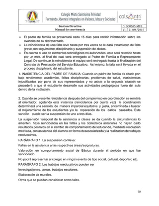 Gestion Directiva
Manual de convivencia
C: DC0505-M01
V:1 21/04/2016
70
 El padre de familia se presentará cada 15 días para recibir información sobre los
avances de su representado.
 La reincidencia de una falta leve hasta por tres veces se le dará tratamiento de falta
grave con seguimiento disciplinario y suspensión de clases.
 En cuanto al uso de elementos tecnológicos no autorizados, este será retenido hasta
por un mes, al final del cual será entregado al Padre de Familia o Representante
Legal. De continuar la reincidencia el equipo será entregado hasta la finalización del
Contrato de Prestación del Servicio Educativo. Así mismo, la falta será llevada en el
proceso disciplinario del estudiante.
1. INASISTENCIA DEL PADRE DE FAMILIA: Cuando un padre de familia es citado por:
bajo rendimiento académico, faltas disciplinarias, problemas de salud, inasistencias
injustificadas por parte de sus representados y no asiste a la segunda citación se
procederá a que el estudiante desarrolle sus actividades pedagógicas fuera del aula
dentro de la institución.
2. Cuando se presente reincidencia después del compromiso en coordinación se remitirá
al orientador, agotando esta instancia (reincidencia por cuarta vez) la coordinación
determinará una sanción de manera imparcial equitativa y justa, encaminada a buscar
el mejoramiento de los estudiantes y/o la reparación de los daños causados. Esta
sanción puede ser la suspensión de uno a tres días.
La suspensión temporal de la asistencia a clases se da cuando la circunstancias lo
ameriten, haya reincidencia en las faltas y los correctivos anteriores no hayan dado
resultados positivos en el cambio de comportamiento del educando, mediante resolución
motivada, con asistencia del alumno en forma desescolarizada y la realización de trabajos
reeducativos.
PARÁGRAFO 1. La suspensión conlleva:
Fallas en la asistencia a las respectivas áreas/asignaturas.
Valoración en comportamiento social de Básico durante el periodo en que fue
sancionado.
No podrá representar al colegio en ningún evento de tipo social, cultural, deportivo etc.
PARÁGRAFO 2. Los trabajos reeducativos pueden ser
Investigaciones, tareas, trabajos escolares.
Elaboración de murales.
Otros que se puedan considerar como tales.
 