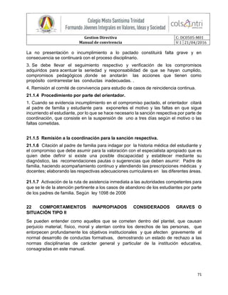 Gestion Directiva
Manual de convivencia
C: DC0505-M01
V:1 21/04/2016
71
La no presentación o incumplimiento a lo pactado constituirá falta grave y en
consecuencia se continuará con el proceso disciplinario.
3. Se debe llevar el seguimiento respectivo y verificación de los compromisos
adquiridos para acentuar la seriedad y responsabilidad de que se hayan cumplido,
compromisos pedagógicos ,donde se anotarán las acciones que tienen como
propósito contrarrestar las conductas inadecuadas. .
4. Remisión al comité de convivencia para estudio de casos de reincidencia continua.
21.1.4 Procedimiento por parte del orientador.
1. Cuando se evidencia incumplimiento en el compromiso pactado, el orientador citará
al padre de familia y estudiante para exponerles el motivo y las faltas en que sigue
incurriendo el estudiante, por lo que se hace necesario la sanción respectiva por parte de
coordinación, que consiste en la suspensión de uno a tres días según el motivo o las
faltas cometidas.
21.1.5 Remisión a la coordinación para la sanción respectiva.
21.1.6 Citación al padre de familia para indagar por la historia médica del estudiante y
el compromiso que debe asumir para la valoración con el especialista apropiado que es
quien debe definir si existe una posible discapacidad y establecer mediante su
diagnóstico, las recomendaciones pautas o sugerencias que deben asumir: Padre de
familia, haciendo acompañamiento continuo y atendiendo las prescripciones médicas y
docentes; elaborando las respectivas adecuaciones curriculares en las diferentes áreas.
21.1.7 Activación de la ruta de asistencia inmediata a las autoridades competentes para
que se le de la atención pertinente a los casos de abandono de los estudiantes por parte
de los padres de familia. Según ley 1098 de 2006
22 COMPORTAMIENTOS INAPROPIADOS CONSIDERADOS GRAVES O
SITUACIÓN TIPO II
Se pueden entender como aquellos que se cometen dentro del plantel, que causan
perjuicio material, físico, moral y atentan contra los derechos de las personas, que
entorpecen profundamente los objetivos institucionales y que afecten gravemente el
normal desarrollo de conductas formativas, demostrando un estado de rechazo a las
normas disciplinarias de carácter general y particular de la institución educativa,
consagradas en este manual.
 