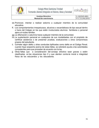 Gestion Directiva
Manual de convivencia
C: DC0505-M01
V:1 21/04/2016
74
ee.Promover, intentar o realizar soborno a cualquier miembro de la comunidad
educativa.
ff. Los comportamientos irrespetuosos, abusivos o escandalosos de tipo sexual dentro
o fuera del Colegio en los que estén involucrados alumnos familiares o personal
ajeno al núcleo familiar.
gg.La difamación o calumnia hacia cualquier miembro de la comunidad.
hh.La suplantación personal en cualquiera de sus modalidades con el propósito de
certificar asistencia o de presentar pruebas, evaluaciones u otros compromisos
propios del estudiante.
ii. Cometer algún delito u otras conductas tipificadas como delito en el Código Penal;
cuando haya sospecha acerca de estas faltas, se solicitará ayuda a las autoridades
competentes para que procedan de acuerdo con la ley.
jj. Otras faltas que a consideración del consejo directivo sean graves o estén
clasificadas en las situaciones tipo II y que atenten contra la moral e integridad
física de los educandos y los educadores.
 