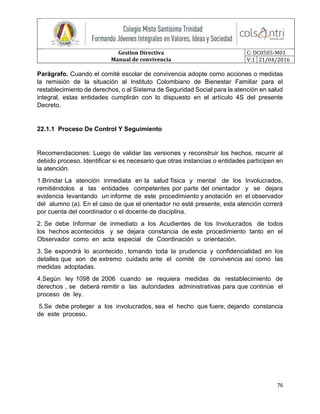 Gestion Directiva
Manual de convivencia
C: DC0505-M01
V:1 21/04/2016
76
Parágrafo. Cuando el comité escolar de convivencia adopte como acciones o medidas
la remisión de la situación al Instituto Colombiano de Bienestar Familiar para el
restablecimiento de derechos, o al Sistema de Seguridad Social para la atención en salud
integral, estas entidades cumplirán con lo dispuesto en el artículo 4S del presente
Decreto.
22.1.1 Proceso De Control Y Seguimiento
Recomendaciones: Luego de validar las versiones y reconstruir los hechos, recurrir al
debido proceso. Identificar si es necesario que otras instancias o entidades participen en
la atención.
1.Brindar La atención inmediata en la salud física y mental de los Involucrados,
remitiéndolos a las entidades competentes por parte del orientador y se dejara
evidencia levantando un informe de este procedimiento y anotación en el observador
del alumno (a). En el caso de que el orientador no esté presente, esta atención correrá
por cuenta del coordinador o el docente de disciplina.
2. Se debe Informar de inmediato a los Acudientes de los Involucrados de todos
los hechos acontecidos y se dejara constancia de este procedimiento tanto en el
Observador como en acta especial de Coordinación u orientación.
3. Se expondrá lo acontecido , tomando toda la prudencia y confidencialidad en los
detalles que son de extremo cuidado ante el comité de convivencia así como las
medidas adoptadas.
4.Según ley 1098 de 2006 cuando se requiera medidas de restablecimiento de
derechos , se deberá remitir a las autoridades administrativas para que continúe el
proceso de ley.
5.Se debe proteger a los involucrados, sea el hecho que fuere, dejando constancia
de este proceso.
 
