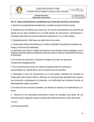 Gestion Directiva
Manual de convivencia
C: DC0505-M01
V:1 21/04/2016
77
22.1.2 Casos disciplinarios y académicos por parte del comité de convivencia
1. Revisión de antecedentes disciplinarios o académicos del año lectivo actual.
2. Análisis de la reincidencia por cuarta vez, en reunión extraordinaria con presencia de
padres de los casos remitidos por el comité escolar de convivencia, coordinadores u
orientador para firmar el acta de suspensión temporal por 1,2 o 3 días hábiles.
3. Desescolarización: Esta figura se determina en los casos:
a. Incapacidad médica soportada por un médico certificado incluyendo el embarazo de
riesgo y la licencia de maternidad.
La estudiante que esté en estado de embarazo se le brindará ayuda sicológica y se le
seguirá prestando asesoría académica hasta que ella se siente en capacidad de asistir a
la institución.
b. En el caso de prevención y factores de riesgos de la vida, por amenaza,
reclutamiento desplazamiento
c. Por reincidencia por quinta vez habiendo agotado todas las instancias u
oportunidades de mejoramiento, por los compromisos incumplidos.
4. Descargos y firma de Compromiso en el cual queden explícitas las acciones de
restauración para reparar daños y definición de consecuencias aplicables para quienes
han promovido o participado en la situación, con Notificación de la decisión tomada, al
Representante Legal o acudiente.
6. Se activa la ruta si el caso lo amerita y se reporta por escrito a los coordinadores y al
rector.
7. Denuncia a las autoridades pertinentes cuando se considere que dentro de sus
funciones tienen asignado el apoyo al desarrollo integral del menor .Entre ellas están.
-I.C.B.F
-Comisaria de familia.
 