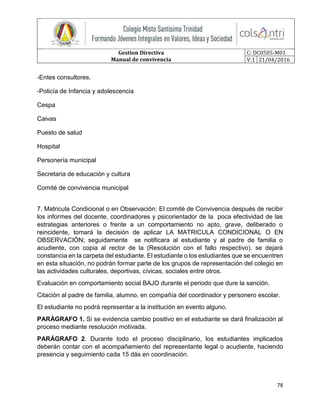 Gestion Directiva
Manual de convivencia
C: DC0505-M01
V:1 21/04/2016
78
-Entes consultores.
-Policía de Infancia y adolescencia
Cespa
Caivas
Puesto de salud
Hospital
Personería municipal
Secretaria de educación y cultura
Comité de convivencia municipal
7. Matricula Condicional o en Observación: El comité de Convivencia después de recibir
los informes del docente, coordinadores y psicorientador de la poca efectividad de las
estrategias anteriores o frente a un comportamiento no apto, grave, deliberado o
reincidente, tomará la decisión de aplicar LA MATRICULA CONDICIONAL O EN
OBSERVACIÓN; seguidamente se notificara al estudiante y al padre de familia o
acudiente, con copia al rector de la (Resolución con el fallo respectivo). se dejará
constancia en la carpeta del estudiante. El estudiante o los estudiantes que se encuentren
en esta situación, no podrán formar parte de los grupos de representación del colegio en
las actividades culturales, deportivas, cívicas, sociales entre otros.
Evaluación en comportamiento social BAJO durante el periodo que dure la sanción.
Citación al padre de familia, alumno, en compañía del coordinador y personero escolar.
El estudiante no podrá representar a la institución en evento alguno.
PARÁGRAFO 1. Si se evidencia cambio positivo en el estudiante se dará finalización al
proceso mediante resolución motivada.
PARÁGRAFO 2. Durante todo el proceso disciplinario, los estudiantes implicados
deberán contar con el acompañamiento del representante legal o acudiente, haciendo
presencia y seguimiento cada 15 dás en coordinación.
 