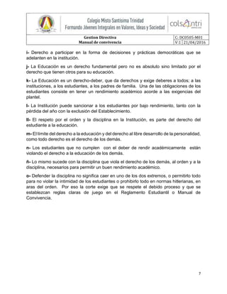 Gestion Directiva
Manual de convivencia
C: DC0505-M01
V:1 21/04/2016
7
i- Derecho a participar en la forma de decisiones y prácticas democráticas que se
adelanten en la institución.
j- La Educación es un derecho fundamental pero no es absoluto sino limitado por el
derecho que tienen otros para su educación.
k- La Educación es un derecho-deber, que da derechos y exige deberes a todos; a las
instituciones, a los estudiantes, a los padres de familia. Una de las obligaciones de los
estudiantes consiste en tener un rendimiento académico acorde a las exigencias del
plantel.
l- La Institución puede sancionar a los estudiantes por bajo rendimiento, tanto con la
pérdida del año con la exclusión del Establecimiento.
ll- El respeto por el orden y la disciplina en la Institución, es parte del derecho del
estudiante a la educación.
m- El límite del derecho a la educación y del derecho al libre desarrollo de la personalidad,
como todo derecho es el derecho de los demás.
n- Los estudiantes que no cumplen con el deber de rendir académicamente están
violando el derecho a la educación de los demás.
ñ- Lo mismo sucede con la disciplina que viola el derecho de los demás, al orden y a la
disciplina, necesarios para permitir un buen rendimiento académico.
o- Defender la disciplina no significa caer en uno de los dos extremos, o permitirlo todo
para no violar la intimidad de los estudiantes o prohibirlo todo en normas hitlerianas, en
aras del orden. Por eso la corte exige que se respete el debido proceso y que se
establezcan reglas claras de juego en el Reglamento Estudiantil o Manual de
Convivencia.
 