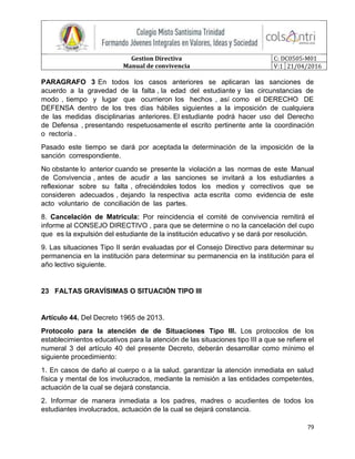 Gestion Directiva
Manual de convivencia
C: DC0505-M01
V:1 21/04/2016
79
PARAGRAFO 3 En todos los casos anteriores se aplicaran las sanciones de
acuerdo a la gravedad de la falta , la edad del estudiante y las circunstancias de
modo , tiempo y lugar que ocurrieron los hechos , así como el DERECHO DE
DEFENSA dentro de los tres días hábiles siguientes a la imposición de cualquiera
de las medidas disciplinarias anteriores. El estudiante podrá hacer uso del Derecho
de Defensa , presentando respetuosamente el escrito pertinente ante la coordinación
o rectoría .
Pasado este tiempo se dará por aceptada la determinación de la imposición de la
sanción correspondiente.
No obstante lo anterior cuando se presente la violación a las normas de este Manual
de Convivencia , antes de acudir a las sanciones se invitará a los estudiantes a
reflexionar sobre su falta , ofreciéndoles todos los medios y correctivos que se
consideren adecuados , dejando la respectiva acta escrita como evidencia de este
acto voluntario de conciliación de las partes.
8. Cancelación de Matricula: Por reincidencia el comité de convivencia remitirá el
informe al CONSEJO DIRECTIVO , para que se determine o no la cancelación del cupo
que es la expulsión del estudiante de la institución educativo y se dará por resolución.
9. Las situaciones Tipo II serán evaluadas por el Consejo Directivo para determinar su
permanencia en la institución para determinar su permanencia en la institución para el
año lectivo siguiente.
23 FALTAS GRAVÍSIMAS O SITUACIÓN TIPO III
Artículo 44. Del Decreto 1965 de 2013.
Protocolo para la atención de de Situaciones Tipo III. Los protocolos de los
establecimientos educativos para la atención de las situaciones tipo III a que se refiere el
numeral 3 del artículo 40 del presente Decreto, deberán desarrollar como mínimo el
siguiente procedimiento:
1. En casos de daño al cuerpo o a la salud. garantizar la atención inmediata en salud
física y mental de los involucrados, mediante la remisión a las entidades competentes,
actuación de la cual se dejará constancia.
2. Informar de manera inmediata a los padres, madres o acudientes de todos los
estudiantes involucrados, actuación de la cual se dejará constancia.
 
