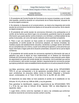 Gestion Directiva
Manual de convivencia
C: DC0505-M01
V:1 21/04/2016
80
3. El presidente del Comité Escolar de Convivencia de manera inmediata y por el medio
más expedito, pondrá la situación en conocimiento de la Policía Nacional, actuación de
la cual se dejará constancia.
4. No obstante, lo dispuesto en el numeral anterior, se citará a los integrantes del comité
escolar de convivencia en los términos fijados en el manual de convivencia. De la citación
se dejará constancia.
5. El presidente del comité escolar de convivencia informará a los participantes en el
comité, de los hechos que dieron lugar a la convocatoria, guardando reserva de aquella
información que pueda atentar contra el derecho a la intimidad y confidencialidad de las
partes involucradas, así como del reporte realizado ante la autoridad competente.
6. Pese a que una situación se haya puesto en conocimiento de las autoridades
competentes, el comité escolar de convivencia adoptará, de manera inmediata, las
medidas propias del establecimiento educativo, tendientes a proteger dentro del ámbito
de sus competencias a la víctima, a quien se le atribuye la agresión y a las personas que
hayan informado o hagan parte de la situación presentada, actuación de la cual se dejará
constancia.
7. El presidente del comité escolar de convivencia reportará la información del caso al
aplicativo que para el efecto se haya implementado en el Sistema de Información
Unificado de Convivencia Escolar. a. Los casos sometidos a este protocolo serán objeto
de seguimiento por parte del comité escolar de convivencia, de la autoridad que asuma
el conocimiento y del comité municipal, distrital o departamental de convivencia escolar
que ejerza jurisdicción sobre el establecimiento educativo en el cual se presentó el hecho.
Las faltas gravísimas están consideradas dentro del rango de las SITUACIONES
TIPO III , ya que corresponden a la de agresiones escolares (Daño al cuerpo ) que
sean constitutivas de presuntos delitos contra la libertad , Integridad y formación
sexual , contemplados en el Titulo IV del libro II de la ley 599 del año 2000.
El tratamiento de estas faltas se hará acatando el sentido de lo establecido en los
Artículos 18; 43 y 44 de Ley 1098 de 2006, y Ley de garantes.
Para garantizar la Identificación , registro y seguimiento de las SITUACIONES TIPO
II y III de las que trata el Artículo 40 del decreto 1965 se debe diligenciar los
siguientes datos :
1. Lugar, fecha y forma como fue reportado el caso a las entidades que conforman
el sistema nacional de convivencia escolar.(verbal o escrita).
 