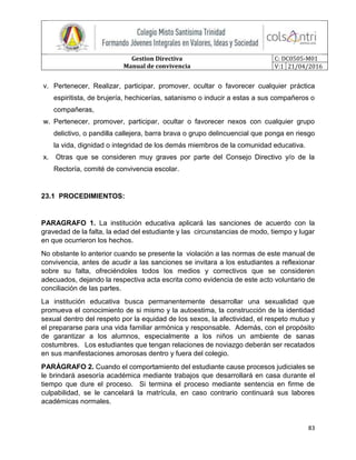 Gestion Directiva
Manual de convivencia
C: DC0505-M01
V:1 21/04/2016
83
v. Pertenecer, Realizar, participar, promover, ocultar o favorecer cualquier práctica
espiritista, de brujería, hechicerías, satanismo o inducir a estas a sus compañeros o
compañeras,
w. Pertenecer, promover, participar, ocultar o favorecer nexos con cualquier grupo
delictivo, o pandilla callejera, barra brava o grupo delincuencial que ponga en riesgo
la vida, dignidad o integridad de los demás miembros de la comunidad educativa.
x. Otras que se consideren muy graves por parte del Consejo Directivo y/o de la
Rectoría, comité de convivencia escolar.
23.1 PROCEDIMIENTOS:
PARAGRAFO 1. La institución educativa aplicará las sanciones de acuerdo con la
gravedad de la falta, la edad del estudiante y las circunstancias de modo, tiempo y lugar
en que ocurrieron los hechos.
No obstante lo anterior cuando se presente la violación a las normas de este manual de
convivencia, antes de acudir a las sanciones se invitara a los estudiantes a reflexionar
sobre su falta, ofreciéndoles todos los medios y correctivos que se consideren
adecuados, dejando la respectiva acta escrita como evidencia de este acto voluntario de
conciliación de las partes.
La institución educativa busca permanentemente desarrollar una sexualidad que
promueva el conocimiento de si mismo y la autoestima, la construcción de la identidad
sexual dentro del respeto por la equidad de los sexos, la afectividad, el respeto mutuo y
el prepararse para una vida familiar armónica y responsable. Además, con el propósito
de garantizar a los alumnos, especialmente a los niños un ambiente de sanas
costumbres. Los estudiantes que tengan relaciones de noviazgo deberán ser recatados
en sus manifestaciones amorosas dentro y fuera del colegio.
PARÁGRAFO 2. Cuando el comportamiento del estudiante cause procesos judiciales se
le brindará asesoría académica mediante trabajos que desarrollará en casa durante el
tiempo que dure el proceso. Si termina el proceso mediante sentencia en firme de
culpabilidad, se le cancelará la matrícula, en caso contrario continuará sus labores
académicas normales.
 