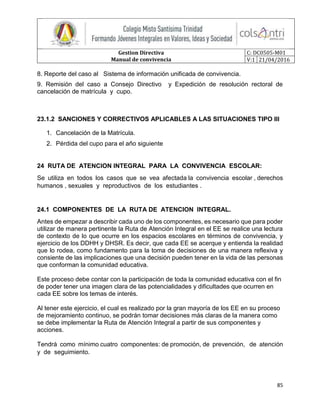 Gestion Directiva
Manual de convivencia
C: DC0505-M01
V:1 21/04/2016
85
8. Reporte del caso al Sistema de información unificada de convivencia.
9. Remisión del caso a Consejo Directivo y Expedición de resolución rectoral de
cancelación de matrícula y cupo.
23.1.2 SANCIONES Y CORRECTIVOS APLICABLES A LAS SITUACIONES TIPO III
1. Cancelación de la Matrícula.
2. Pérdida del cupo para el año siguiente
24 RUTA DE ATENCION INTEGRAL PARA LA CONVIVENCIA ESCOLAR:
Se utiliza en todos los casos que se vea afectada la convivencia escolar , derechos
humanos , sexuales y reproductivos de los estudiantes .
24.1 COMPONENTES DE LA RUTA DE ATENCION INTEGRAL.
Antes de empezar a describir cada uno de los componentes, es necesario que para poder
utilizar de manera pertinente la Ruta de Atención Integral en el EE se realice una lectura
de contexto de lo que ocurre en los espacios escolares en términos de convivencia, y
ejercicio de los DDHH y DHSR. Es decir, que cada EE se acerque y entienda la realidad
que lo rodea, como fundamento para la toma de decisiones de una manera reflexiva y
consiente de las implicaciones que una decisión pueden tener en la vida de las personas
que conforman la comunidad educativa.
Este proceso debe contar con la participación de toda la comunidad educativa con el fin
de poder tener una imagen clara de las potencialidades y dificultades que ocurren en
cada EE sobre los temas de interés.
Al tener este ejercicio, el cual es realizado por la gran mayoría de los EE en su proceso
de mejoramiento continuo, se podrán tomar decisiones más claras de la manera como
se debe implementar la Ruta de Atención Integral a partir de sus componentes y
acciones.
Tendrá como mínimo cuatro componentes: de promoción, de prevención, de atención
y de seguimiento.
 