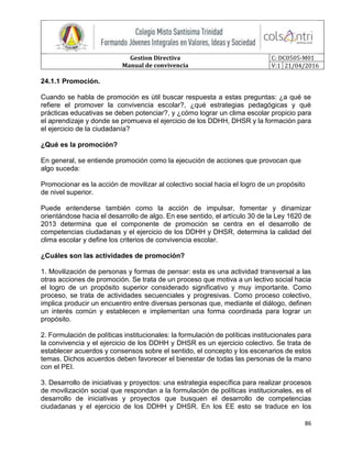 Gestion Directiva
Manual de convivencia
C: DC0505-M01
V:1 21/04/2016
86
24.1.1 Promoción.
Cuando se habla de promoción es útil buscar respuesta a estas preguntas: ¿a qué se
refiere el promover la convivencia escolar?, ¿qué estrategias pedagógicas y qué
prácticas educativas se deben potenciar?, y ¿cómo lograr un clima escolar propicio para
el aprendizaje y donde se promueva el ejercicio de los DDHH, DHSR y la formación para
el ejercicio de la ciudadanía?
¿Qué es la promoción?
En general, se entiende promoción como la ejecución de acciones que provocan que
algo suceda:
Promocionar es la acción de movilizar al colectivo social hacia el logro de un propósito
de nivel superior.
Puede entenderse también como la acción de impulsar, fomentar y dinamizar
orientándose hacia el desarrollo de algo. En ese sentido, el artículo 30 de la Ley 1620 de
2013 determina que el componente de promoción se centra en el desarrollo de
competencias ciudadanas y el ejercicio de los DDHH y DHSR, determina la calidad del
clima escolar y define los criterios de convivencia escolar.
¿Cuáles son las actividades de promoción?
1. Movilización de personas y formas de pensar: esta es una actividad transversal a las
otras acciones de promoción. Se trata de un proceso que motiva a un lectivo social hacia
el logro de un propósito superior considerado significativo y muy importante. Como
proceso, se trata de actividades secuenciales y progresivas. Como proceso colectivo,
implica producir un encuentro entre diversas personas que, mediante el diálogo, definen
un interés común y establecen e implementan una forma coordinada para lograr un
propósito.
2. Formulación de políticas institucionales: la formulación de políticas institucionales para
la convivencia y el ejercicio de los DDHH y DHSR es un ejercicio colectivo. Se trata de
establecer acuerdos y consensos sobre el sentido, el concepto y los escenarios de estos
temas. Dichos acuerdos deben favorecer el bienestar de todas las personas de la mano
con el PEI.
3. Desarrollo de iniciativas y proyectos: una estrategia específica para realizar procesos
de movilización social que respondan a la formulación de políticas institucionales, es el
desarrollo de iniciativas y proyectos que busquen el desarrollo de competencias
ciudadanas y el ejercicio de los DDHH y DHSR. En los EE esto se traduce en los
 