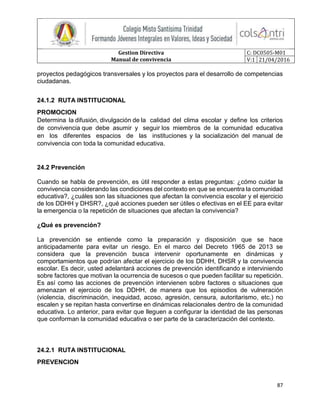 Gestion Directiva
Manual de convivencia
C: DC0505-M01
V:1 21/04/2016
87
proyectos pedagógicos transversales y los proyectos para el desarrollo de competencias
ciudadanas.
24.1.2 RUTA INSTITUCIONAL
PROMOCION
Determina la difusión, divulgación de la calidad del clima escolar y define los criterios
de convivencia que debe asumir y seguir los miembros de la comunidad educativa
en los diferentes espacios de las instituciones y la socialización del manual de
convivencia con toda la comunidad educativa.
24.2 Prevención
Cuando se habla de prevención, es útil responder a estas preguntas: ¿cómo cuidar la
convivencia considerando las condiciones del contexto en que se encuentra la comunidad
educativa?, ¿cuáles son las situaciones que afectan la convivencia escolar y el ejercicio
de los DDHH y DHSR?, ¿qué acciones pueden ser útiles o efectivas en el EE para evitar
la emergencia o la repetición de situaciones que afectan la convivencia?
¿Qué es prevención?
La prevención se entiende como la preparación y disposición que se hace
anticipadamente para evitar un riesgo. En el marco del Decreto 1965 de 2013 se
considera que la prevención busca intervenir oportunamente en dinámicas y
comportamientos que podrían afectar el ejercicio de los DDHH, DHSR y la convivencia
escolar. Es decir, usted adelantará acciones de prevención identificando e interviniendo
sobre factores que motivan la ocurrencia de sucesos o que pueden facilitar su repetición.
Es así como las acciones de prevención intervienen sobre factores o situaciones que
amenazan el ejercicio de los DDHH, de manera que los episodios de vulneración
(violencia, discriminación, inequidad, acoso, agresión, censura, autoritarismo, etc.) no
escalen y se repitan hasta convertirse en dinámicas relacionales dentro de la comunidad
educativa. Lo anterior, para evitar que lleguen a configurar la identidad de las personas
que conforman la comunidad educativa o ser parte de la caracterización del contexto.
24.2.1 RUTA INSTITUCIONAL
PREVENCION
 