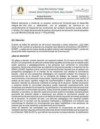 Gestion Directiva
Manual de convivencia
C: DC0505-M01
V:1 21/04/2016
88
Deberá ejecutarse a través de un proceso continuo de formación para el desarrollo
integral del niño, niña y adolescente , con el propósito de disminuir en su
comportamiento el impacto de las condiciones del contexto económico ,social, cultural
y familiar. Por medio de la escuela de padres y el proyecto de educación sexual apoyados
en LOS PROYECTOS DE AULA Y TITULATURA.
24.3 Atención
Cuando se habla de atención es útil buscar respuesta a estas preguntas: ¿qué debe
hacer un EE cuando se presenta una situación que afecta la convivencia y los DDHH y
DHSR?, ¿cuáles son los casos donde se deben activar rutas intersectoriales?, ¿todas las
situaciones debe resolverse en el Comité Escolar de Convivencia?
¿Qué es atención?
Se refiere a atender, prestar atención con especial cuidado. En el marco de la Ley 1620
de 2013 el componente de atención orienta todas aquellas acciones que se realizan para
asistir oportuna y pedagógicamente a las personas que conforman la comunidad
educativa, frente a las situaciones que afectan la convivencia escolar y el ejercicio de los
DDHH y DHSR. Significa que la Ley de Convivencia Escolar requiere que se aplique una
perspectiva pedagógica en el manejo de las situaciones que afectan la convivencia
escolar. ¿Qué es una perspectiva pedagógica con especial cuidado? Es propiciar la
reconstrucción de la situación en un ambiente de diálogo, de respeto, cuidado y
reconocimiento a las personas involucradas. Significa generar opciones para restituir el
estado de las cosas, significa mitigar las inconformidades o daños que resultan de la
situación. Atender es solucionar mediante el manejo de la situación, facilitar escenarios
y acciones donde la comunidad educativa pueda responder propositivamente ante
situaciones que afecten la convivencia, la participación y las relaciones entre las personas
que conforman la comunidad educativa. Estas acciones pueden ser de tipo pedagógico,
didáctico y normativo. La atención suele enmarcarse sobre lo inmediato: siempre parece
acuciante dar solución rápida a situaciones que afectan la convivencia escolar. La
consecuencia de esa actitud es que no se dedica el tiempo requerido al manejo apropiado
de la situación. Al contrario de esto, una atención pedagógica con especial cuidado
indagará por lo ocurrido con las personas implicadas y establecerá una solución que
recomponga la situación en circunstancias que dejen satisfechas a las personas, de
manera que se evita repetición y escalamiento de la situación.
Antes de describir las actividades que conforman el componente de atención, es
necesario plantear algunas precisiones sobre dos temas fundamentales que se proponen
en el Decreto 1965 de 2013 y que definen las acciones correspondientes: la clasificación
 