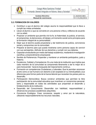 Gestion Directiva
Manual de convivencia
C: DC0505-M01
V:1 21/04/2016
8
3.2. FORMACION EN VALORES
 Contribuir a que el alumno del colegio asuma la responsabilidad que lo lleve a
cumplir las metas anheladas.
 Llevar al alumno a que se convierta en una persona crítica y reflexiva de acuerdo
con su edad.
 Propiciar un ambiente que permita vivir la fe, la fraternidad, la justicia, el servicio,
el compromiso, la democracia, el trabajo y el momento social como principios para
la formación integral de su personalidad.
 Dejar que el alumno pueda proyectarse y dar testimonio de justicia, convivencia
social y compromiso con la comunidad.
 Preparar al alumno para que pueda mostrarse como persona capaz de convivir
con sus semejantes, disfrutar de sus derechos y cumplir con sus deberes.
 Capacitar al estudiante por medio del trabajo académico, mediante la investigación
científica y emprendimiento empresarial.
 Sentido de Pertenencia: Propender y mantener un ambiente participativo, justo y
fraterno.
 Excelencia, Calidad y Competencia: Es una meta de la institución que implica que
cada miembro de la comunidad se comprometa libremente a dar lo mejor de si
para transcender hacia la búsqueda del mejoramiento continuo.
 Formación en competencias Ciudadanas y Laborales: Que le permitan reconocer
al otro como un ser humano con derecho a ser aceptado en su individualidad y sus
diferencias para formar parte de la fuerza laboral que necesitan los países para su
desarrollo.
 Participación Democrática: Busca construir ambientes que permitan la libre
participación de la comunidad educativa que incentiven un compromiso personal,
serio y responsable en todas las actividades que propendan al desarrollo y
fortalecimiento de la institución.
 Desarrollo del Conocimiento: Desarrollar con habilidad, responsabilidad y
eficiencia los procesos académicos adquiridos.
 Conciencia Ecológica: Crear conciencia, respeto y amor por la naturaleza,
utilizando responsablemente los recursos naturales.
 