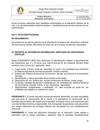 Gestion Directiva
Manual de convivencia
C: DC0505-M01
V:1 21/04/2016
90
de las acciones realizadas para capitalizar aprendizajes en la aplicación efectiva de la
ruta, y la retroalimentación propone ajustes y transformaciones de las acciones de los
componentes.
24.4.1 RUTA INSTITUCIONAL
DE SEGUIMIENTO
Se centrara en el reporte oportuno de la información al sistema de información unificada
de Convivencia Escolar. Del estado de cada uno de los casos de atención reportados.
25 REPORTE AL SISTEMA DE INFORMACION UNIFICADO DE CONVIVENCIA
ESCOLAR
Según el (DECRETO 1965): Para garantizar la identificación, registro y seguimiento de
las situaciones tipo II y III de las que trata el artículo 40 del presente decreto. Debe
contener como mínimo los siguientes datos:
a. Lugar, fecha y forma como fue reportado el caso a las entidades que conforman
el sistema nacional de convivencia escolar. (verbal o escrita).
b. Entidad del Sistema Nacional de Convivencia Escolar que asumió el conocimiento
del caso.
c. Identificación y datos generales de las partes involucradas.
d. Descripción de los hechos que incluya condiciones de tiempo, modo y lugar.
e. Acciones y medidas de atención adoptadas por las entidades del Sistema Nacional
de Convivencia Escolar. Frente a las situaciones reportadas.
f. Seguimientos programados y realizados al caso concreto por parte de las
entidades que integran el sistema de salud.
PARÁGRAFO 1. El centro educativo busca permanente desarrollar una sana sexualidad
que promueve el conocimiento de sí mismo y la autoestima, la construcción de la
identidad sexual dentro del respeto por la equidad, el respeto mutuo y el prepararse para
una vida familiar armónica y responsable. Con el propósito de garantizar a los educandos
que tengan relaciones de noviazgo deberán ser rescatados en sus manifestaciones
amorosas.
PARAGRAFO 2. Todas las sanciones impuestas por la institución, están sujetas a
reposición ante la misma autoridad y apelación ante la autoridad inmediatamente
 