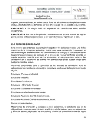 Gestion Directiva
Manual de convivencia
C: DC0505-M01
V:1 21/04/2016
91
superior, por una sola vez, en ambos casos. Para las situaciones contempladas en este
articulo, el estudiante tiene derecho a ser oído en descargo y a ser asistido en su defensa.
PARÁGRAFO 3. En ningún caso se emplearán las calificaciones como sanción
disciplinarias.
PARÁGRAFO 4. Los casos disciplinarios, no contemplados en este manual, se regirán
por lo previsto en las disposiciones de la ley sobre la materia, vigentes en el país.
25.1 PROCESO DISCIPLINARIO
Este proceso esta ordenado a garantizar el respeto de los derechos de cada uno de los
miembros de la comunidad educativa, buscar una sana convivencia y conseguir un
desarrollo integral en el educando. Por tal circunstancia el dialogo y la concertación serán
las primeras acciones que se estipulan en el proceso de resolver conflictos teniendo en
cuenta aspectos como la edad de los educandos, el comportamiento anterior, las
anotaciones en el observador del alumno y los demás datos que se pueden allegar para
ilustrar la medida a seguir.
Instancias competentes para la aplicación de las medidas de orientación. Para la
aplicación de las medidas de orientación o correctivos, se observará el siguiente conducto
regular:
Estudiante (Persona implicada).
Estudiante- Docente.
Estudiante- Coordinador.
Estudiante – Orientador Escolar
Estudiante- Acudiente-coordinador.
Estudiante- Acudiente-orientador escolar
Estudiante-Acudiente-Comité de convivencia.
Estudiante-Acudiente-Comité de convivencia, rector.
Rector- consejo directivo.
Mecanismos de orientación y corrección a nivel académico. El estudiante está en la
obligación de presentar un rendimiento académico satisfactorio en todas las asignaturas
y áreas de estudio; el proceso de evaluación y criterios de promoción escolar se regirá
 