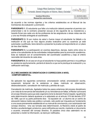 Gestion Directiva
Manual de convivencia
C: DC0505-M01
V:1 21/04/2016
92
de acuerdo a las normas vigentes y los criterios establecidos en el Manual de las
Comisiones de evaluación y promoción.
PARÁGRAFO 1. El estudiante que falte a la institución deberá presentar el permiso con
anterioridad o de lo contrario presentar excusa al día siguiente de su inasistencia y
hacerla firmar pos cada uno de los profesores de las asignaturas o áreas vistas ese día
y una vez firmada entregarla al coordinador.
PARÁGRAFO 2. Si por motivo de salud o fuerza mayor el estudiante ha faltado a la
institución el día que se hizo alguna prueba evaluativa pero su ausencia ya está
autorizada o justificada, tiene derecho a presentar la prueba correspondiente en un plazo
de tres días hábiles.
PARÁGRAFO 3. La participación en eventos deportivos, danzas, teatro entre otros no
exime a los estudiantes de las actividades indispensables para la promoción académica.
Esta se realizará con el consentimiento del coordinador académico y bajo el criterio
razonable del docente de cada área.
PARÁGRAFO 4. En el caso en el que el estudiante no haya pedido permiso o no justifique
su asistencia oportunamente, perderá el derecho a que se le practique la evaluación y su
calificación será bajo.
25.2 MECANISMOS DE ORIENTACION O CORRECCION A NIVEL
COMPORTAMENTAL.
Se aplicarán los siguientes correctivos: amonestación verbal, amonestación escrita,
suspensión temporal de la asistencia a clase, matricula en observación,
desescolarización, cancelación de matrícula y pérdida de cupo.
Cancelación de matrícula. Agotados todos los pasos anteriores del proceso disciplinario
y en vista de la renuencia del estudiante y/o su reincidencia en faltas, el Rector convocará
al concejo Directivo para que este organismo tome la decisión final al respeto. Igualmente
esta determinación deberá ajustarse a lo estipulado en el artículo 319 del decreto 2737
de 1989, que en su parte pertinente dice: ´´la expulsión de un alumno de un centro de
educación básica media sea público o privado, solo podrá ser impuesta por fundamento
a una causa previamente establecida en su manual de convivencia y con autorización del
consejo directivo. Una vez tomada esta determinación, la Rectoría citará al padre de
familia o acudiente legal y al alumno, para notificarlos por escrito, mediante un documento
o acuerdo, emanado del concejo directivo, Si pasados cinco días calendario no se
presentan a recibir la información, se dará por notificados.
 