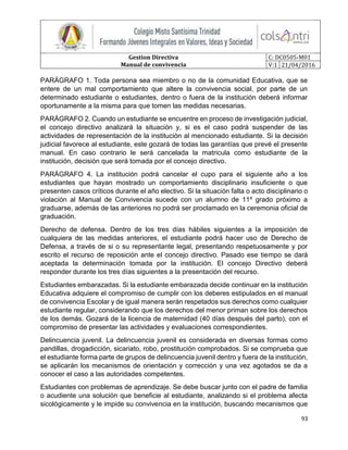 Gestion Directiva
Manual de convivencia
C: DC0505-M01
V:1 21/04/2016
93
PARÁGRAFO 1. Toda persona sea miembro o no de la comunidad Educativa, que se
entere de un mal comportamiento que altere la convivencia social, por parte de un
determinado estudiante o estudiantes, dentro o fuera de la institución deberá informar
oportunamente a la misma para que tomen las medidas necesarias.
PARÁGRAFO 2. Cuando un estudiante se encuentre en proceso de investigación judicial,
el concejo directivo analizará la situación y, si es el caso podrá suspender de las
actividades de representación de la institución al mencionado estudiante. Si la decisión
judicial favorece al estudiante, este gozará de todas las garantías que prevé el presente
manual. En caso contrario le será cancelada la matricula como estudiante de la
institución, decisión que será tomada por el concejo directivo.
PARÁGRAFO 4. La institución podrá cancelar el cupo para el siguiente año a los
estudiantes que hayan mostrado un comportamiento disciplinario insuficiente o que
presenten casos críticos durante el año electivo. Si la situación falta o acto disciplinario o
violación al Manual de Convivencia sucede con un alumno de 11º grado próximo a
graduarse, además de las anteriores no podrá ser proclamado en la ceremonia oficial de
graduación.
Derecho de defensa. Dentro de los tres días hábiles siguientes a la imposición de
cualquiera de las medidas anteriores, el estudiante podrá hacer uso de Derecho de
Defensa, a través de si o su representante legal, presentando respetuosamente y por
escrito el recurso de reposición ante el concejo directivo. Pasado ese tiempo se dará
aceptada la determinación tomada por la institución. El concejo Directivo deberá
responder durante los tres días siguientes a la presentación del recurso.
Estudiantes embarazadas. Si la estudiante embarazada decide continuar en la institución
Educativa adquiere el compromiso de cumplir con los deberes estipulados en el manual
de convivencia Escolar y de igual manera serán respetados sus derechos como cualquier
estudiante regular, considerando que los derechos del menor priman sobre los derechos
de los demás. Gozará de la licencia de maternidad (40 días después del parto), con el
compromiso de presentar las actividades y evaluaciones correspondientes.
Delincuencia juvenil. La delincuencia juvenil es considerada en diversas formas como
pandillas, drogadicción, sicariato, robo, prostitución comprobados. Si se comprueba que
el estudiante forma parte de grupos de delincuencia juvenil dentro y fuera de la institución,
se aplicarán los mecanismos de orientación y corrección y una vez agotados se da a
conocer el caso a las autoridades competentes.
Estudiantes con problemas de aprendizaje. Se debe buscar junto con el padre de familia
o acudiente una solución que beneficie al estudiante, analizando si el problema afecta
sicológicamente y le impide su convivencia en la institución, buscando mecanismos que
 