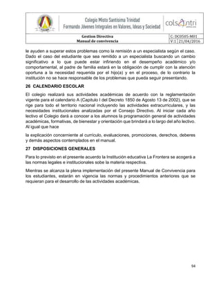 Gestion Directiva
Manual de convivencia
C: DC0505-M01
V:1 21/04/2016
94
le ayuden a superar estos problemas como la remisión a un especialista según el caso.
Dado el caso del estudiante que sea remitido a un especialista buscando un cambio
significativo a lo que puede estar infiriendo en el desempeño académico y/o
comportamental, al padre de familia estará en la obligación de cumplir con la atención
oportuna a la necesidad requerida por el hijo(a) y en el proceso, de lo contrario la
institución no se hace responsable de los problemas que pueda seguir presentando.
26 CALENDARIO ESCOLAR
El colegio realizará sus actividades académicas de acuerdo con la reglamentación
vigente para el calendario A (Capitulo I del Decreto 1850 de Agosto 13 de 2002), que se
rige para todo el territorio nacional incluyendo las actividades extracurriculares, y las
necesidades institucionales analizadas por el Consejo Directivo. Al iniciar cada año
lectivo el Colegio dará a conocer a los alumnos la programación general de actividades
académicas, formativas, de bienestar y orientación que brindará a lo largo del año lectivo.
Al igual que hace
la explicación concerniente al currículo, evaluaciones, promociones, derechos, deberes
y demás aspectos contemplados en el manual.
27 DISPOSICIONES GENERALES
Para lo previsto en el presente acuerdo la Institución educativa La Frontera se acogerá a
las normas legales e institucionales sobe la materia respectiva.
Mientras se alcanza la plena implementación del presente Manual de Convivencia para
los estudiantes, estarán en vigencia las normas y procedimientos anteriores que se
requieran para el desarrollo de las actividades académicas.
 