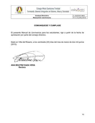 Gestion Directiva
Manual de convivencia
C: DC0505-M01
V:1 21/04/2016
95
COMUNIQUESE Y CUMPLASE
El presente Manual de convivencia para los estudiantes, rige a partir de la fecha de
aprobación por parte del consejo directivo.
Dado en Villa del Rosario, a los veintisiete (25) días del mes de marzo de dos mil quince
(2015).
ANA BEATRIZ DAZA VERA
Rectora
 