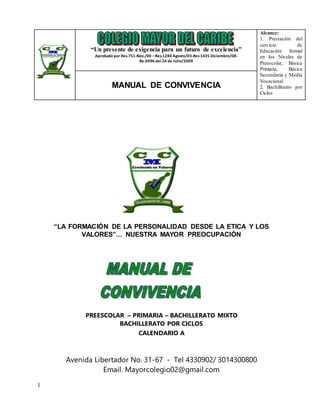 1
“LA FORMACIÓN DE LA PERSONALIDAD DESDE LA ETICA Y LOS
VALORES”... NUESTRA MAYOR PREOCUPACIÓN
PREESCOLAR – PRIMARIA – BACHILLERATO MIXTO
BACHILLERATO POR CICLOS
CALENDARIO A
Avenida Libertador No. 31-67 - Tel 4330902/ 3014300800
Email. Mayorcolegio02@gmail.com
“Un presente de exigencia para un futuro de excelencia”
Aprobado por Res.751.Nov./00 –Res.1284 Agosto/03-Res1435 Diciembre/08-
Re.0496 del 24 de Julio/2009
Alcance:
1. Prestación del
servicio de
Educación formal
en los Niveles de
Preescolar, Básica
Primaria, Básica
Secundaria y Media
Vocacional
2. Bachillerato por
Ciclos
MANUAL DE CONVIVENCIA
 