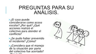 PREGUNTAS PARA SU
ANÁLISIS.
¿El caso puede
considerarse como acoso
escolar? ¿Por qué? ¿Qué
acciones realizó el
colectivo para atender el
conflicto?
¿Se pudo haber prevenido
el incidente? ¿Cómo?
¿Considera que el manejo
de la situación por parte
del colectivo fue acertado?
 