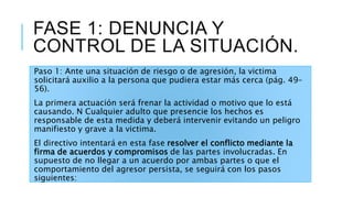 FASE 1: DENUNCIA Y
CONTROL DE LA SITUACIÓN.
Paso 1: Ante una situación de riesgo o de agresión, la victima
solicitará auxilio a la persona que pudiera estar más cerca (pág. 49-
56).
La primera actuación será frenar la actividad o motivo que lo está
causando. N Cualquier adulto que presencie los hechos es
responsable de esta medida y deberá intervenir evitando un peligro
manifiesto y grave a la victima.
El directivo intentará en esta fase resolver el conflicto mediante la
firma de acuerdos y compromisos de las partes involucradas. En
supuesto de no llegar a un acuerdo por ambas partes o que el
comportamiento del agresor persista, se seguirá con los pasos
siguientes:
 