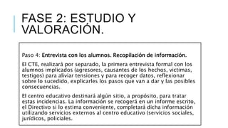 FASE 2: ESTUDIO Y
VALORACIÓN.
Paso 4: Entrevista con los alumnos. Recopilación de información.
El CTE, realizará por separado, la primera entrevista formal con los
alumnos implicados (agresores, causantes de los hechos, victimas,
testigos) para aliviar tensiones y para recoger datos, reflexionar
sobre lo sucedido, explicarles los pasos que van a dar y las posibles
consecuencias.
El centro educativo destinará algún sitio, a propósito, para tratar
estas incidencias. La información se recogerá en un informe escrito,
el Directivo si lo estima conveniente, completará dicha información
utilizando servicios externos al centro educativo (servicios sociales,
jurídicos, policiales.
 