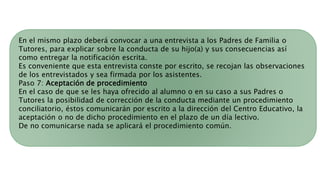 En el mismo plazo deberá convocar a una entrevista a los Padres de Familia o
Tutores, para explicar sobre la conducta de su hijo(a) y sus consecuencias así
como entregar la notificación escrita.
Es conveniente que esta entrevista conste por escrito, se recojan las observaciones
de los entrevistados y sea firmada por los asistentes.
Paso 7: Aceptación de procedimiento
En el caso de que se les haya ofrecido al alumno o en su caso a sus Padres o
Tutores la posibilidad de corrección de la conducta mediante un procedimiento
conciliatorio, éstos comunicarán por escrito a la dirección del Centro Educativo, la
aceptación o no de dicho procedimiento en el plazo de un día lectivo.
De no comunicarse nada se aplicará el procedimiento común.
 