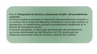 Paso 8: Designación de Docente y actuaciones iniciales del procedimiento
correctivo.
El Director podrá encomendar la instrucción del procedimiento correctivo a
un profesor de la Institución Educativa, teniendo en cuenta para realizar su
designación, el cumplimiento puntual al procedimiento establecido en el
Manual de Convivencia escolar.
El docente designado, se hará cargo del desarrollo del procedimiento
correctivo determinado por del Directivo y el CTE, practicando las
diligencias pertinentes hasta el termino y solución del conflicto.
 
