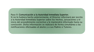 Paso 9: Comunicación a la Autoridad Inmediata Superior.
Si no lo hubiera hecho anteriormente, el Director informará por escrito
a la Autoridad Inmediata Superior sobre los hechos, actuaciones y el
inicio del procedimiento correctivo y le mantendrá informado hasta su
conclusión. Dicha información se realizará de forma simultánea a las
notificaciones efectuadas al alumo y a sus Padres o Tutores.
 