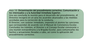 Paso 10: Dictaminación del procedimiento correctivo. Comunicación a
los interesados y a la Autoridad Inmediata Superior.
Una vez concluida la reunión para el desarrollo del procedimiento, dl
Directivo recogerá en un acta los acuerdos alcanzados y las medidas
acordadas para la corrección de la conducta.
El Director, con carácter inmediato, impondrá al alumno las sanciones
que correspondan de acuerdo con el Manual de Convivencia Escolar.
Concluidos los trámites, el Director y el Consejo Escolar convocarán a
una reunión extraordinaria a la Brigada Escolar, para comunicarles los
hechos y actuaciones llevadas a cabo, así como la aplicación del
procedimiento correctivo.
 