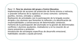 Paso 13: Para los alumnos del grupo y Centro Educativo.
Implementación de acciones de protección de forma directa o indirecta,
si procede (refuerzo de la vigilancia en zonas comunes: sanitarios,
pasillos, recreos, entradas y salidas).
Realización de actividades con la participación de la brigada escolar,
dirigida a los alumnos que fomenten la reflexión y la identificación de
responsabilidades y consecuencias de determinadas conductas.
Fomento de la participación del alumnado en la gestión de determinados
conflictos ( alumnos ayudantes, mediadores) y en la creación de un
marco preventivo y protector.
Introducción de estrategias específicas de desarrollo emocional,
habilidades sociales y ayuda personal.
 