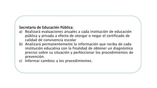 Secretaria de Educación Pública:
a) Realizará evaluaciones anuales a cada institución de educación
pública y privada a efecto de otorgar o negar el certificado de
calidad de convivencia escolar
b) Analizará permanentemente la información que reciba de cada
institución educativa con la finalidad de obtener un diagnóstico
preciso sobre su situación y perfeccionar los procedimientos de
prevención.
c) Informar cambios a los procedimientos.
 