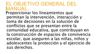 EL OBJETIVO GENERAL DEL
MANUAL.
Proporcionar los lineamientos que
permitan la intervención, interacción y
toma de decisiones en la solución de
conflictos que se presentan entre la
comunidad educativa, que contribuyan en
la construcción de espacios de convivencia
escolar, que aseguren a las niñas, niños y
adolescentes la protección y el ejercicio de
sus derechos.
 
