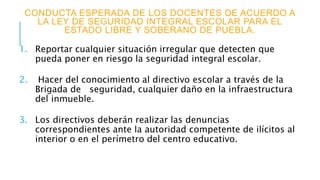 CONDUCTA ESPERADA DE LOS DOCENTES DE ACUERDO A
LA LEY DE SEGURIDAD INTEGRAL ESCOLAR PARA EL
ESTADO LIBRE Y SOBERANO DE PUEBLA.
1. Reportar cualquier situación irregular que detecten que
pueda poner en riesgo la seguridad integral escolar.
2. Hacer del conocimiento al directivo escolar a través de la
Brigada de seguridad, cualquier daño en la infraestructura
del inmueble.
3. Los directivos deberán realizar las denuncias
correspondientes ante la autoridad competente de ilícitos al
interior o en el perímetro del centro educativo.
 