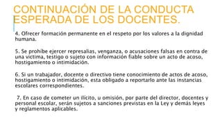 CONTINUACIÓN DE LA CONDUCTA
ESPERADA DE LOS DOCENTES.
4. Ofrecer formación permanente en el respeto por los valores a la dignidad
humana.
5. Se prohíbe ejercer represalias, venganza, o acusaciones falsas en contra de
una victima, testigo o sujeto con información fiable sobre un acto de acoso,
hostigamiento o intimidación.
6. Si un trabajador, docente o directivo tiene conocimiento de actos de acoso,
hostigamiento o intimidación, esta obligado a reportarlo ante las instancias
escolares correspondientes.
7. En caso de cometer un ilícito, u omisión, por parte del director, docentes y
personal escolar, serán sujetos a sanciones previstas en la Ley y demás leyes
y reglamentos aplicables.
 