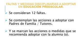 FALTAS Y MEDIDAS DISCIPLINARIAS A ADOPTAR
EN EDUCACIÓN PREESCOLAR.
 Se consideran 12 faltas.
 Se contemplan las acciones a adoptar con
Padres de Familia / Tutores.
 Y se marcan las acciones o medidas que se
recomienda adoptar con la alumna (o).
 