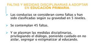 FALTAS Y MEDIDAS DISCIPLINARIAS A ADOPTAR
EN EDUCACIÓN PRIMARIA.
 Las conductas se consideran como faltas y han
sido clasificadas según su gravedad en 5 niveles.
 Se contemplan 45 faltas.
 Y se plasman las medidas disciplinarias,
privilegiando el diálogo, poniendo cuidado en no
aislar, segregar o estigmatizar al educando.
 