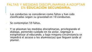 FALTAS Y MEDIDAS DISCIPLINARIAS A ADOPTAR
EN EDUCACIÓN SECUNDARIA.
 Las conductas se consideran como faltas y han sido
clasificadas según su gravedad en 10 conductas.
 Se contemplan 59 faltas.
 Y se plasman las medidas disciplinarias, privilegiando el
diálogo, poniendo cuidado en no aislar, segregar o
estigmatizar al educando, y bajo ninguna circunstancia se
impedirá el acceso a los alumnos(as) que lleguen tarde al
plantel.
 