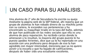 UN CASO PARA SU ANÁLISIS.
Una alumna de 2° año de Secundaria ha escrito su queja
mediante la página web de la SEP federal, ahí reporta que un
grupo de alumnas le han robado dinero de su mochila junto
con su cartera, le esconden sus pertenencias y ha
encontrado su maquillaje tirado en la taza del baño, además
de que han publicado en las redes sociales que ella es una
alumna de poca reputación, ha recibido cartas donde la
amenazan y la insultan, la mayoría del grupo puesto le ha
puesto apodos hirientes, dice que ya lo ha reportado en una
ocasión con una profesora pero después de eso la han
agredido con mayor intensidad, menciona que ya no quiere
asistir a la escuela y que ha bajado de calificaciones,
después de haber sido una estudiante excelente.
 