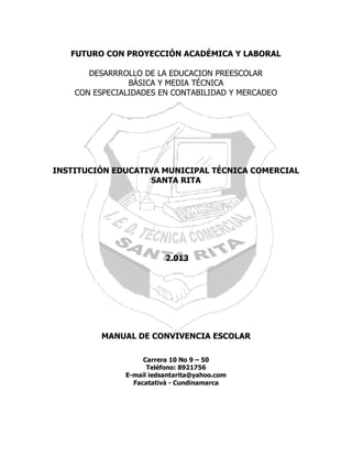 FUTURO CON PROYECCIÓN ACADÉMICA Y LABORAL
DESARRROLLO DE LA EDUCACION PREESCOLAR
BÁSICA Y MEDIA TÉCNICA
CON ESPECIALIDADES EN CONTABILIDAD Y MERCADEO

INSTITUCIÓN EDUCATIVA MUNICIPAL TÉCNICA COMERCIAL
SANTA RITA

2.013

MANUAL DE CONVIVENCIA ESCOLAR
Carrera 10 No 9 – 50
Teléfono: 8921756
E-mail iedsantarita@yahoo.com
Facatativá - Cundinamarca

 