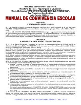 República Bolivariana de Venezuela.<br />Ministerio del Poder Popular para la Educación.<br />Unidad Educativa “MAESTRO ORLANDO ENRIQUE RODRÍGUEZ”.<br />San Francisco - Los Cortijos<br />Año Escolar 2010-2011 <br />CAPITULO  I<br />1. DENOMINACIÓN, BASES LEGALES.<br />Art.  1: El presente documento constituye el reglamento interno que regirá el funcionamiento de la  U.E. MAESTRO  ORLANDO ENRIQUE RODRIGUEZ, ubicada en Sector Los Cortijos, Av. principal 49I con calle  220 Km. 13 vía a Perija.<br />Art.  2: La U.E. MAESTRO  ORLANDO ENRIQUE RODRIGUEZ, se regirá y organizará (visión, misión y objetivos) por las disposiciones de la Constitución Bolivariana de Venezuela, Ley Orgánica de Educación y su Reglamento General, Ley Orgánica para Protección del Niños, Niñas y Adolescente, por las demás disposiciones que dicte el ejecutivo en  uso de sus atribuciones legales; soportes todos estos para el Proyecto Educativo Plantel.<br />CAPITULO  II<br />2. NATURALEZA, FINES, MISIÓN Y VISIÓN, ESTRUCTURA.<br />Art. 3:  La U.E. MAESTRO  ORLANDO ENRIQUE RODRIGUEZ, es una institución de carácter PRIVADA, inscrita en el Ministerio de Educación, Código POR ASIGNAR, donde cuenta con los niveles de Educación Inicial, I ,II , III Etapa de Educación Básica y Ciclo Diversificado mención Ciencias.<br />Art. 4: En el nivel de educación inicial y básica se complementará la formación integral del educando mediante el desarrollo de sus destreza y de sus capacidad psicomotoras, cognitivas, socio-emocionales, científica, técnica, humanística y artística; cumpliendo funciones de exploración, orientación educativa y emocional para iniciarlos en el aprendizaje de disciplinas y técnicas que le permitan el ejercicio de una función socialmente útil.<br />Art. 5:  Con la educación media diversificada se atenderá al proceso formativo del estudiante iniciado en los niveles precedentes, ampliando su desarrollo integral y su formación cultural para ofrecerle oportunidades que definan su campo de estudio y de trabajo, brindándole una capacitación científica, técnica y humanística que le permita su incorporación al trabajo productivo.<br />Art. 6: La U.E. MAESTRO  ORLANDO ENRIQUE RODRIGUEZ, es una institución destinada a desarrollar una acción educacional integral propone alcanzar los siguientes fines:<br />Afianzar y continuar el proceso de desarrollo intelectual de los estudiantes y contribuir en su mejoramiento moral y físico, mediante las enseñanzas que se imparten conforme a las modernas concepciones pedagógicas.<br />Preparar la inteligencia, la sensibilidad y la voluntad de los estudiantes para lograr el desarrollo integral de la personalidad.<br />Cooperar en la preparación de los futuros ciudadanos, a fin de que alcancen una adecuada valoración de nuestra tradición histórica, para lograr su incorporación social activa<br />Infundir en los estudiantes los principios de nuestra democracia auténticamente representativa y participativa, como sistema que ha de llevarnos al goce y estabilidad plena en nuestra condición de nación soberana.<br />Contribuir con el adecuado desarrollo del proceso educativo, ofreciendo un contexto garante de los derechos y deberes de los actores involucrados.<br />Propiciar una convivencia escolar sana, armónica, satisfactoria y grata entre los miembros de la comunidad educativa de la institución<br />Ofrecer un buen funcionamiento interno de la institución y la relación apropiada con su entorno, así como la conservación de su patrimonio.<br />Proyectar la acción educativa de la U.E. MAESTRO  ORLANDO ENRIQUE RODRIGUEZ, hacia la comunidad con el fin de aprovechar las extraordinarias creaciones de sus poetas, filósofos, artistas, científicos, músicos, entre otros.<br />Art. 7: La misión, de la U.E. MAESTRO  ORLANDO ENRIQUE RODRIGUEZ, es satisfacer y promover una educación referida a la identidad ética, moral, científica y cultural, donde es fundamental el carácter abierto y flexible del desarrollo pedagógico dentro de cada una de las aulas, considerando las necesidades a desarrollar en los alumnos y alumnas, para así formar una conciencia ciudadana fundamentada en VALORES, a través de una gestión eficiente basada en le criterio “EDUCAR PARA LA VIDA:”<br />Art 8: La visión de la U.E. MAESTRO  ORLANDO ENRIQUE RODRIGUEZ, es garantizar la educación para el desarrollo de una conciencia ciudadana fundamentada en valores básicos para la vida y para la convivencia democrática, gracias a un personal competitivo y eficiente, operando individualmente o mediante grupos de estudiantes de nuestra prestigiosa institución.<br />CAPITULO  III<br />3.- DERECHOS Y DEBERES FUNDAMENTALES DE LOS ESTUDIANTES<br />3.1. -DERECHOS <br />Art.  9:   Contar con las oportunidades y servicios educativos que le conduzcan a una formación integral de acuerdo a los ideales de la Constitución Nacional, Ley Orgánica de Educación, Ley Orgánica de Protección al Niño, Niña y Adolescentes, Derechos Universales en condiciones de Libertad y Dignidad, de tal forma que puedan desarrollar su personalidad, actitud y aptitudes, juicio individual, sentido de responsabilidad personal y de solidaridad social.<br />Art. 10:   Ser orientados para la solución de sus problemas personales y académicos. <br />Art. 11: Participar en su propia formación y las de sus compañeros de estudio a través de los programas y eventos llevados a cabo por la organización estudiantil de la que forma parte.<br />Art. 12:   Exigir de sus docentes y compañeros de estudio tanto dentro como fuera del plantel, un trato consono con el proyecto educativo que aspira el Estado Venezolano.<br />Art.  13: Participar activamente en las actividades extraescolares, socioculturales, científicas, deportivas y recreativas organizadas en el plantel.<br />Art. 14:   Formular propuestas y expresar sus puntos de vista ante las autoridades educativas del plantel siguiendo los canales regulares.<br />Art. 15: Recibir atención educativa en el año escolar durante 180 días hábiles como mínimo y participar en el desarrollo de la totalidad de los objetivos programáticos previstos para cada área, asignatura o similar del plan de estudio correspondiente.<br />Art. 16:   Derechos a discrepar:<br />Para enfrentar las formas equivocadas de autoridad, esto es autoritarismo.<br />Para no resignarse a la pasividad<br />Para apoyar sus decisiones y razones.<br />Para defender sus derechos al conocimiento.<br />Para defender su derecho a la creatividad.<br />Para encontrar su propia verdad.<br />Para velar por la justicia social.<br />Para reafirmar sus derechos.<br />Para poder crecer como ciudadano y persona responsable.<br />Art. 17:  El plantel exaltará o homenajeará públicamente ante la comunidad en acto especial al(los) estudiante(s) que se destaque en los estudios, colaboración, triunfos de investigación científicas, literarias, deportivas, culturales y artísticas<br />3.2.- DEBERES.<br />3.2.1.- De la entrada y salida del plantel:<br />Art. 18: Los estudiantes deben asistir diariamente a la 7:00 a.m., los días lunes y viernes se iniciará el acto cívico para cantar los himnos e izar las banderas.,según corresponda de acuerdo con el cronograma. Si  la ocasión lo amerita se realizan otros actos cívicos patrióticos o científicos.  <br />Art. 19: Cada estudiante deberá cumplir con el horario establecido de 7:00 a 12:00 m.<br />Art. 20: Los estudiantes deberán justificar sus inasistencias o retrasos al plantel. <br />Art. 21: La seccional respectiva otorgará solo tres pases de entrada por mes al estudiante que llegue tarde a la primera hora de clases.<br />El estudiante que reincida en impuntualidad durante la misma semana no puede recibir un segundo pase de entrada, los profesores y jefe de seccional dejaran por escrito el caso en el diario de clases y carpeta de control de pase de entrada.<br />De reincidir en su falta de puntualidad o inasistencia (tres por mes) se citará por escrito a su padre o representante y se asentará por escrito en el expediente de cada estudiante.<br />El estudiante solo podrá salir del plantel antes de su hora habitual solicitando pase de salida a seccional y presentando previa autorización firmada por su padre o representante legal.<br />Art. 22: La inasistencia a las actividades escolares durante dos o más días deberá ser justificada personalmente por su padre, familiar o representante legal al incorporarse de nuevo a clases el estudiante. Si la inasistencia ha sido causada por enfermedad, su padre o representante deberá consignar ante el jefe de seccional respectivo la constancia medica.<br />Art. 23: Asistir regular o puntualmente a las actividades escolares académicas y complementarias. <br />Art. 24: En ningún caso el estudiante deberá traer: armas blancas o de fuego o punzo penetrantes,  fuegos artificiales, ni consumir tabaco, cigarrillos, ni sustancias toxicas o psicotropicas, polvos, entre otros, que pongan en peligro la integridad física de los demás.  <br />Art. 25: A la hora de salida los estudiantes deben dirigirse de una vez a sus hogares y los de transportes estar pendientes de las unidades. <br />Art. 26: La responsabilidad del plantel para con los estudiantes termina después de la hora señalada para la salida a las 12:00 y derivan bajo la responsabilidad de sus padres, madres y representantes. <br />3.2.2.-  De la presentación personal: <br />Art.  27: El uso o porte del carnet de biblioteca, estudiantil e insignia es personal e intransferible, el carné de biblioteca se utiliza para solicitud de libros en biblioteca y el carné estudiantil e insignia como identificación dentro y fuera de la institución.<br />Art. 28: Los estudiantes deben presentarse al plantel correctamente vestidos y aseados con su uniforme escolar adecuado y especificado en el momento de la inscripción, colocando la insignia en el lado izquierdo del pecho y carnet estudiantil colocado en el área del pecho en un lugar visible, así como el porte de bolso transparente o enmallado para todos los grados.<br />Art. 29: No se permitirá la entrada y/o la permanencia en el plantel de los estudiantes cuya apariencia personal sea extravagante e impropia (colocación exagerada de gelatina en el cabello, corte de cabello, zarcillos, pinturas en el cabello y uñas, calzado de colores exagerados, uso de accesorios (cadenas de oro,  pulseras o cadenas punzantes, el uso de peercing, colocación de maquillaje con colores extravagantes).<br />3.2.3.- Del Uniforme escolar:<br />Art.  30: El uniforme escolar responderá en términos generales a los modelos indicados en el decreto 1139 de Gaceta Oficial 32271 del 16 de julio de 1981. Emanado del despacho de educación: será de uso obligatorio diariamente en el plantel, salón de clases, talleres, biblioteca, educación física, paseos  y otros. El mismo estará conformado por los trajes que se señalan a continuación:<br />Para la Etapa de Educación Inicial: Para niños y niñas: franela amarilla, mono negro, medias amarillas y calzado escolar negro.<br />Para la I y II Etapa (Básica): Para niños: camisa blanca, pantalón de vestir azul oscuro, Para niñas: jumper azul oscuro cuyo largo de falda sea en las rodillas, medias blancas y calzado escolar  negro.<br />Para la III Etapa (Básica): camisa celeste, pantalón de vestir azul oscuro, correa negra, calzado negro, jumper azul oscuro cuyo largo de falda sea en las rodillas, blusa celeste, medias celeste y calzado escolar negro (tacón bajo).<br />Para el Diversificado: camisa beige, pantalón de vestir azul oscuro, correa negra, calzado negro, jumper azul oscuro, cuyo largo de falda sea en las rodillas blusa beige, medias beige y calzado escolar negro, tacón bajo.<br />Art.  31: El uniforme de educación física será el establecido por el plantel y expedido en este, usar gomas negras y  portarlo solamente el día que corresponda dicha clase, de igual manera el uniforme de I.P.M. para el diversificado, debe portarlo solamente el día que tenga clase de IPM.<br />Art.  32: Es obligación de los estudiantes  llevar siempre la camisa o franela por dentro del pantalón, ajustada con correa negra.<br />3.2.4.-  Del salón de clase o ambiente donde se desarrolle la actividad educativa:<br />Por la seguridad del estudiante y del personal de la institución educativa, se està haciendo un monitoreo constante a través de càmaras de video, situados en cada aula, cancha, sin que esto afecte la privacidad de niños, niñas y adolescentes.<br />Art.  33:   Es obligatorio esperar en formación (en orden) y frente al salón de clase a su respectivo profesor(a), antes de iniciar la clase.<br />Art.  34:   Durante las horas de clases ningún estudiante deberá ausentarse del salón o ambiente donde se desarrolle la actividad escolar, sin la autorización del profesor.<br />Art.  35: Todos los estudiantes deben cumplir u obedecer las funciones como semanero, cuando le toque en la semana. Se regirá según el orden de la lista; si el estudiante no asiste algún día le tocará el turno al siguiente estudiante de la lista y luego cuando se reincorpore volverá a retomarlo cumpliendo durante toda la semana lo siguiente:<br />Retirar carpeta y llaves del aula. (Debe ser el primero en estar en el aula).<br />Velar por el buen estado de la carpeta de diario de clases<br />Si pasado 10 minutos, el profesor no llega al aula, el vocero estudiantil, distinguido, Brigadier o Sub-brigadier debe dirigirse a Seccional.<br />Velar por el apagado de luces y del aire acondicionado al salir.<br />Art.  36: Bajo ningún concepto el estudiante podrá ingerir bebidas o comidas, chicles en el salón de clases o ambiente donde se desarrolle la actividad escolar.<br />Art.  37: Durante el receso u horas libres ningún estudiante deberá permanecer en el salón de clases.<br />Art. 38: Traer diariamente los útiles escolares: lápiz, borrador y sacapuntas u otros materiales para efectuar las labores escolares.<br />Art.  39: El estudiante en el transcurso de cambio de hora de docentes deberá permanecer dentro del salón de clases. <br />Art.  40: No irrumpir y manipular sin debida autorización lo existente dentro de salón de clases como: las rejillas de los aires acondicionados, lámparas, interruptores, enchufes, carteleras, ventanas, ventiladores y otros.<br />Art. 41: Prestar  atención a las clases y no interrumpirlas. Prohibido hacer tareas de otra materia, maquillarse, peinarse, usar cámaras, discman,  grabadores, radio, celulares u otros dispositivos que interrumpan la clase.<br />Art.  42: No fomentar desordenes o interrumpir cualquier actividad  escolar programada dentro y fuera del salón de clases, así como también las actividades programadas fuera del plantel. Mantener conducta intachable tanto fuera como dentro del plantel. <br />Art.  43: No provocar desórdenes y saboteo como: bucheos, tirar papeles, borradores, gritos, durante la realización de cualquier clase o evaluativo.<br />Art.  44: Respetar al compañero que funge como semanero y voceros de curso.<br />Art.  45:    Las salida y entrada a clases se realizaran en estricto orden (sin correr), así como también a la hora de los recesos como al finalizar las actividades del día.<br />Art.  46: El semanero y delegado  son los encargados de velar por el comportamiento de los estudiantes en clase en ausencia del docente. Cualquier falta de disciplina por parte de los estudiantes en esos momentos será considerada por la autoridad respectiva con la misma gravedad que si hubiera estado presente el docente en el salón de clases.<br />Art.  47: El semanero y delegado gozarán del apoyo y respeto del personal directivo administrativo, docentes, obreros y alumnos.<br />Art.  48: Es deber del estudiantado velar por el cuidado del salón de clases y de los insumos dentro de este (pupitre, sillas, mesones, pizarròn, borrador, entre otros). Cualquier deterioro por parte de los estudiantes debe ser restituido por estos.<br />3.2.5.-  Del Régimen de Estudio<br />Art. 50: Todos los estudiantes contraen la obligación  de ser responsable del año de estudio en el que se han inscrito, debiendo lograr la excelencia académica basándose en esfuerzo y dedicación. <br />Art. 51: El estudiante debe cumplir obligatoriamente con todas las actividades escolares asignadas por los docentes durante el año escolar, manejando criterios de excelencia, responsabilidad y puntualidad, bajo las condiciones de elaboración de las actividades que estipule el docente. De esta manera deberá participar a través de colaboraciones, donaciones, comisiones, entre otros.<br />Art. 52: El  estudiante está en la obligación de investigar para el logro del proceso de aprendizaje, e involucrarse a las actividades extra-cátedras (Técnicas de Investigación, Computación, Actividades Complementarias, PEIC y cualquier otra actividad que se planifique en el plantel) a  manera de fortalecer su desarrollo.<br />Art. 53: El estudiante repitiente debe asistir a todas las asignaturas de su grado o año en la sección que le corresponda y solo presentará todas las evaluaciones de las asignaturas que repite, salvo algún convenio expreso por su representante con el director del plantel. <br />Art. 54: El estudiante está en la obligación de realizar las actividades o labores escolares tanto en clase como las asignadas para el hogar. <br />Art. 55: El estudiante debe obligatoriamente entregar cualquier tipo de comunicado (citaciones, volantes, comunicados, entre otros) a su representante.<br />Art. 56: El estudiante debe dar una información veraz a su representante de cualquier hecho o situación que ocurra.<br />Art.57: En caso de poseer INSCRIPCION CONDICIONAL CON: CONDUCTA IRREGULAR o BAJO RENDIMIENTO el estudiante debe mantener una conducta intachable y rendimiento escolar bueno dentro de la institución.<br />3.2.6.-  De la Evaluación:<br />Art.  58: Los estudiantes deben cumplir horario asignado por el Docente para la aplicación de cualquier prueba o examen.<br />Art. 59: El estudiante debe respetar la nota de un examen o evaluativo,  la planilla  de evaluación del docente, la asistencia u hojas de observaciones de la carpeta de diario de clases. Únicamente podrán presentar prueba (de evaluación continua, del 1er y 2do lapso) fuera del tiempo señalado aquellos estudiantes que justifiquen su ausencia por motivos de enfermedad (presentando constancia médica) o causas de fuerza mayor, a juicio de la seccional del plantel. En estos casos los padres o representante deberán personalmente, notificar la inasistencia de su representado en la misma fecha que se haya producido y consignar el justificativo medico correspondiente ante la seccional.<br />Art.  60: Los estudiantes dispondrán del tiempo señalado por el docente para la prueba. En caso de finalizar la prueba antes del tiempo asignado, el alumno tendrá la obligación de esperar en silencio y sentado en su respectivo pupitre hasta que culmine el tiempo señalado.<br />Art.  61: Todos los estudiantes deberán portar los útiles escolares necesarios para la realización de la prueba, como: lápiz, borrador, sacapuntas, juego geométrico, compás, calculadora, y otros. Ningún alumno podrá pedir prestado dichos útiles durante la ejecución de las pruebas.<br />Art.  62: Es obligación del estudiante estar atento de los posibles errores que puedan aparecer en los boletines de calificaciones de lapsos, en caso de que se registre algún error el estudiante dispondrá de los tres días hábiles siguientes para presentar su reclamo ante el docente respectivo o seccional. <br />Art.  63: Todo el proceso de evaluación estará sujeto a las normas establecidas por  la L.O.E. su Reglamento y otras disposiciones del despacho de educación. Cuando el docente compruebe que un estudiante se está copiando le  asigna la nota mínima 01 y se le<br />vanta un acta inmediatamente.<br />Art.  64: La ausencia total de estudiantes en el dictado de alguna clase  será objeto de citación a cada representante para realizar una asamblea general de representantes en un lapso no mayor de 3 días hábiles. Y en la siguiente clase correspondiente se realizará una evaluación del(os) objetivo(s) afectado(s).  <br />Art.  65: Cuando haya un clima de excepción en el contexto político, social, económico o cualquier fenómeno que perturbe el proceso educativo del país, el alumno deberá estar alerta y acatar las decisiones tomadas por la Directiva del plantel.<br />Art.  66: Los estudiantes de 1ero y 2do Ciencias deberán exponer, defender y entregar durante la 1era semana de Mayo la monografía / tesis y cartel cumpliendo con las cláusulas y normas establecidas en el reglamento interno de elaboración de Trabajos de investigación emitido por el plantel previa aprobación en asamblea general de representantes.<br />Art.  67:  Para la nota en la asignatura Técnica de Investigación de los estudiantes del 1ero y 2do de ciencias se tomará para el 1er y 2do lapso el 50% de la asignatura de Biología y para el 3er lapso el 75%, siendo este ultimo porcentaje para la entrega el trabajo finalizado y la exposición del mismo. Siendo este articulo aprobado por el Consejo de Docentes y en asamblea general de representantes.<br />Art.  68: Para la nota en la asignatura Técnica de Oficina de los alumnos del 1ero y 2do de ciencias se tomará para el 1er, 2do y 3er lapso el 30% de la asignatura de Castellano. Siendo este articulo aprobado por el Consejo de Docentes y en asamblea general de representantes.<br />Art.  69: Para la nota en la asignatura Computación de los alumnos del 1ero y 2do de ciencias se tomará para el 1er, 2do y 3er lapso el 40% de la asignatura de Matemática. Siendo este articulo aprobado por el Consejo de Docentes. y en asamblea general de representantes.<br />3.2.7.-  De la Planta física del plantel:<br />Art. 70: El estudiante cuidará de las instalaciones, mobiliario y equipos del plantel destinados a su uso y en beneficio de su propia educación.<br />Art. 71: Evitará dañar  los equipos de computación, laboratorios, biblioteca, salas audiovisuales, bancas, sillas, pupitres, plantas ornamentales y demás mobiliario dentro y fuera del aula, cuyos costos serán gravados a los padres o representantes correspondientes en caso de deterioro o descuido o mal uso.<br />Art. 72: Conservarán el orden y el aseo en los salones de clases, baños, patios, evitando rayar los pupitres, mesas, paredes, entre otros.<br />Art. 73: No se permite el ingreso a las salas sanitarias con lápices, marcadores, bolígrafos y tiza.<br />3.3. De las Faltas:<br />Art. 74: Se entiende por falta el quebrantamiento de una norma u orden establecido, de forma que dificulte o entorpezca el proceso educativo individual o colectivo, en el aspecto moral, social docente o disciplinario, tanto dentro como fuera del plantel.<br />3.3.1. Se incurre en FALTA LEVE:<br />Al no asistir con su uniforme reglamentario a las actividades escolares o  programadas, con el carné e insignia.  Aplicar sanción: Art. 79 apartado (f). <br />Al interrumpir en las puertas de otros salones. Aplicar sanción: Art. 79 apartado (i).  <br />Al irrespetar al compañero que funge como semanero, distinguido, brigadier o sub-brigadier. Aplicar sanción: Art. 79 apartado (f, i).<br />Al promover compras, ventas de artículos, prendas y rifas, sin ser avaladas por la Dirección. Aplicar sanción: Art. 79 apartado (j).<br />Al  no colaborar con la conservación, limpieza y mantenimiento de la planta física del plantel, bien sea dentro o fuera del salón lanzando desperdicios, papelitos. Aplicar sanción: Art. 79 apartado a.1. y a.3. <br />Al  No traer los útiles escolares: lápiz, borrador, sacapuntas para efectuar las labores escolares. Aplicar sanción: Art. 79 apartado f<br />Al no realizar las actividades o labores escolares tanto en clase como las asignadas para el hogar. Aplicar sanción: Art. 79 aparte (1 y g).<br />Al No prestar atención  a las clases por: sabotear, hablar, hacer actividades de otra materia, maquillarse, peinarse, entre otros. Aplicar sanción: Art. 79 aparte 1 y 7.<br />Al irrumpir y manipular sin debida autorización lo existente dentro del salón de clases como: las rejillas de los aires acondicionados, lámparas, interruptores, enchufes, carteleras, ventanas, ventiladores y otros. Aplicar sanción: Art. 79 aparte (10).<br />Al traer implementos deportivos en días que no pertenezcan al horario de educación física o deporte, o traer juguetes o entretenimientos que no estén autorizados por la Dirección del plantel. Aplicar sanción: Art. 79 aparte 6 y apartado b.<br /> El estar jugando en la cancha sin permiso de Dirección o bajo la  supervisión de algún docente responsable. Aplicar sanción: Art. 79 aparte 5f.<br />Al utilizar en el plantel (cámaras, discman,  grabadores, radio, celulares y otros). Aplicar sanción: Art. 79 apartado d  y 6.<br />El no entregar a su representante el Control de pago o recibo, citaciones o comunicados. Aplicar sanción: Art. 79.<br />El no informarle al representante de forma veraz y autentica sobre los hechos ocurridos. Aplicar Art 79 aparte h<br />Al comprar alimentos o cualquier artículo por la cerca y perímetro del plantel. Aplicar sanción: Art. 79 aparte e.<br />Al consumir alimentos dentro del salón de clase. Aplicar sanción: Art. 79 aparte h.<br />Quedarse dentro del salón de clases durante el receso. Aplicar sanción: Art. 79 aparte a.3.<br />El no entrar puntual a clases o salirse durante el cambio de docentes. Art. 79 apartado 7 y apartado d, i.<br />Fingir enfermedad o malestar para no estar en el aula. Art. 79 apartado e<br />Al comer chicles en el plantel, aula o laboratorio. Aplicar sanción Art. 79, apartado g<br />AL traer perfumes o sustancias de olores fuertes y aplicarla dentro del aula o a los compañeros. Aplicar art. 79 y apartado d. <br />El irrespetar a los símbolos patrios como: No querer cantar los himnos, no mantener postura erguida, esconderse en los baños o en automóviles y llegar retardado al acto cívico. Aplicar sanción: Art. 79 apartado h.<br />Al no participar de las actividades que se planifiquen  en el plantel. Aplicar sanción Art. 79 apartado<br />Al incurrir en dos (2)  faltas leves se convierte en falta grave.<br />3.3.2. Se incurre en FALTA GRAVE:<br />Cuando obstaculicen o interfieran en el normal desarrollo de las actividades escolares o alteren gravemente la disciplina (Art. 123 numeral 1 de la L. O. E.), tales como:<br />Al usar el nombre del plantel para hacer actividades no autorizadas. Aplicar sanción: Art. 80 aparte 1, 2,10 a, b, c o d.<br />Al tener actitudes inmorales (besos, caricias incitantes, relaciones sexuales, entre otras) de noviazgo dentro del plantel. Aplicar sanción: Art. 80 aparte 1,2,5.<br />Fuga del aula de clases ó ausentarse de la institución sin autorización previa de las autoridades correspondientes (saltar cercas o utilizar otras vías de escape). Aplicar sanción: Art. 80 aparte 1,2,  4 ,6.<br />Cometan actitudes que atenten contra la moral y buenas costumbres: Actos inmorales, divulgación de material pornográfico, rayado del mobiliario con figuras obscenas, entre otros. Aplicar sanción: Art. 80 aparte 1,2, 7.<br />El adulterar la nota de un examen o evaluativo,  la planilla  de evaluación del docente, la asistencia u hojas de observaciones de la carpeta de diario de clases. Aplicar sanción: Art. 80 aparte 1,2,4 .<br />El hurtar o apropiarse de manera indebida de los útiles escolares de otros compañeros para deteriorarlos o esconderlos. Aplicar sanción: Art. 80 aparte 1, 2, 3 , 6.<br />El realizar negociaciones que vayan en amenaza de otra persona que coaccione, intimide, amenace, chantajee o soborne a cualquier compañero o personal del plantel. Aplicar sanción: Art. 80 aparte 1,2,5,7.<br />Cuando cometan faltas de respeto, actos violentos de hechos o de palabras contra cualquier compañero, miembro de la comunidad educativa, el personal directivo, docente, administrativo, obrero o representante del plantel. Aplicar sanción: Art. 80 aparte 1, 2, 5, 6.<br />Queda terminantemente prohibido el porte de celulares en toda la institución. El (la) estudiante que incurra en esta falta se aplicará sanción: Art.80.  <br />Cuando alteren gravemente  la disciplina (riñas, peleas) dentro y fuera del plantel e incluso manchar la imagen de la institución con conductas inadecuadas dentro y fuera del plantel. Aplicar Art. 80 aparte 1,2, 5, 6.<br />Cuando Fumen o ingieran bebidas alcohólicas, sustancias estupefacientes o psicotrópicas. Aplicar Art. 80 aparte 1,2, 5,6.<br />Cuando deterioren o destruyan las aulas, mobiliarios, o demás bienes del recinto escolar, como paredes, pupitres, plantas, cancha deportiva, aires acondicionados, material de laboratorio así como el rayar paredes, mobiliario, equipos. Aplicar Art.80 aparte 1, 2, 3, 6. Haciendo la salvedad de si el deterioro es de gran valor o magnitud como: vehículos, computadores, aires acondicionados entre otros, se aplica automáticamente el aparte 3. <br />Falsificar la firma de su padre y/o representante o alteración de un documento. Aplicar Art. 80 aparte 1,2,6,7.<br />Copiarse en los exámenes. Aplicar Art. 80 aparte 1,2, 4 y 7.<br />Si el estudiante no firma o no cumple el acta de compromiso o la inscripción condicional. Aplicar Art. 80 aparte 5.<br />Golpear a otros estudiantes. Aplicar Art. 80 aparte 5, 6,7.<br />El colocar chicles, pega loca, chinches u otra sustancia u objeto en las sillas de los profesores y pupitres de los compañeros. Aplicar Art. 80 aparte 1,2, 3, 4, 7. <br />Al cometer dos (02) faltas graves. Aplicar Art. 80 y aparte 5.<br />Art. 75: Todo estudiante será objeto de amonestación cuando irrumpa en contra de las normativas y preceptos referidos en este documento las cuales se efectuarán en forma escrita.<br />3.4. De las Sanciones: <br />3.4.1.- Criterios para aplicar las Sanciones: Para aplicar cualquier sanción se debe tener en cuenta: La naturaleza y gravedad de los hechos (falta leve o grave). La edad del educando, Grado de responsabilidad en los hechos. Los esfuerzos del educando por reparar los daños causados. La proporcionalidad de la sanción en relación con la gravedad de los hechos y sus consecuencias. La Ley Orgánica para la Protección del Niño, Niña y del Adolescente. La Ley de Educación y su reglamento. El Presente Reglamento.<br />CORRECCIÓN: Art.  76: Es una llamada de atención verbal o escrita, de tipo particular o colectivo sobre una conducta inapropiada, con ella se espera que el alumno modifique su actitud y se comporte adecuadamente. La corrección se hará con el debido respeto a la(s) persona(s). Puede estar acompañada de sanción proporcional a la falta y de carácter constructivo.<br />CITACIÓN: Art.  77: Consiste en una convocatoria escrita dirigida a los Padres o Representantes del estudiante con el propósito de exponer alguna conducta irregular que el educando haya observado y determinar las sanciones a aplicar. Puede ser expedida por los Directivos del Plantel o por cualquiera de los Docentes por medio de los jefes de seccionales.<br />3.4.2.- Sanciones para las faltas leves:<br />Art.  79: Para la aplicación de sanciones de las faltas leves se seguirá un breve procedimiento escrito, en el cual el docente informará al estudiante del acto u omisión que se le imputa, se escuchará su opinión y se permitirá que ejerza su defensa, inclusive mediante las pruebas que desee presentar, con la presencia de un testigo. Inmediatamente se procederá a tomar una decisión, la cual podrá ser impugnada ante la Coordinación respectiva dentro de los 2 días hábiles siguientes. Dejando constancia por escrita, con la firma y huellas dactilares de ambas partes y del testigo del procedimiento. En caso de impugnación, la coordinación respectiva escuchará ambas partes, analizará las pruebas que se presenten y tomará inmediatamente una decisión, la cual debe constar por escrito y ser entregada a ambas partes. <br />Entregar citación al representante  e informe escrito al sobre los hechos ocurridos.<br />Citación al padre o representante para que explique la falta, la inasistencia ó justifique la misma. Máximo tres justificaciones al año. <br />Rendir honores a los símbolos patrios (Cantar los himnos nacional, municipal y de colegio).<br />Al haber solicitado 3  pases de entrada de retardo por lapso, el siguiente  le será negado y esperará en biblioteca hasta el próximo cambio de docentes.<br />Imposición de reglas de conducta por tiempo definido como:<br />Limpieza de un área especìfica del plantel, se refiere a barrer y recoger papeles, en áreas como:<br />a.1. Los pasillos frente de los salones, área de la cantina, área de las carteleras centrales.<br />a.2. Mitad de la cancha múltiple.<br />a.3. El salón de clases.<br />Riego y eliminación de maleza  de un área verde tales como: los jardines frente aulas, las redomas.<br />Pintar un mural.<br />Realizar 700 líneas de caligrafía en la biblioteca o salón de clases para entregarlas al otro día a primera hora.<br />Realizar 500 líneas de caligrafía en la biblioteca salón de clases para el mismo día (antes de terminar la jornada educativa).<br />Realizar 250 líneas de caligrafía en la biblioteca salón de clases para el mismo día (antes de terminar la jornada educativa).<br />Realizar una  cartelera en cartón de 1mt ancho * 80 cm de alto donde el (los) alumno(s)  involucrado(s) expongan con el cartel en el Lunes y Viernes cívico por 1 semana frente a todos los estudiantes 5 faltas leves y 5 faltas graves con sus respectivas sanciones estipuladas  en este reglamento.<br />Realizar una  cartelera en cartón de 1mt ancho * 80 cm de alto donde el (los) alumno(s)  involucrado(s) expongan con el cartel en el Lunes y Viernes cívico por 2 semanas frente a todos los estudiantes 5 faltas leves y 5 faltas graves (diferentes faltas cada semana) con sus respectivas sanciones estipuladas  en este reglamento.<br />Dar una charla concientizadora el lunes y viernes cívico por 1 semana y explicar sus implicaciones síquicas y físicas ante los demás alumnos ante la falta cometida, para esto debe tener la ayuda de sus padres y representantes en el tema a impartir.<br />Dar una charla concientizadora en el salón de clases por 1 semana a primera hora, acerca de la falta cometida y sus implicaciones síquicas y físicas ante los demás alumnos.<br />Decomiso del material deportivo, juguete o entretenimiento que no esté permisado por Dirección y su devolución se hará al representante y bajo acta de  Dirección.<br />Colocar 3 puntos menos en la definitiva de la evaluación continua de la asignatura que esté cursando  en ese  momento. <br /> Tres faltas (3) leves se convierten en falta grave, aplicando automáticamente la sanción de falta grave.<br /> Si el estudiante no firma o no cumple el acta de compromiso firmado, automáticamente tendrá falta grave.<br /> Reponer o cancelar el inmueble deteriorado o dañado.<br />Remisión de los casos presentando un informe a las autoridades competentes (CIPC, Prefectura, LOPNNA, Jefatura Municipio Escolar, entre otros) resaltando que hay responsabilidad  penal desde los 12 años.<br />Sanciones para las faltas graves:<br />Art. 80: Para la averiguación y  determinación de las faltas graves y a los fines de la decisión correspondiente,  la autoridad competente instruirá el expediente respectivo, en el que se harán constar todas las circunstancias y pruebas que permitan la formación de un concepto o preciso de la naturaleza del hecho de conformidad con las leyes aplicables. Todo afectado tiene derecho a ser oído y a ejercer plenamente su defensa. Además queda entendido que ante la  falta grave cometida y se remite el caso a las autoridades competentes: CIPC, Prefectura, COMDEPRO, Jefatura Municipio Escolar, Fiscalía, entre otros, resaltando que hay responsabilidad penal desde los 12 años.<br />Citación del representante.<br />Asentar en el expediente del estudiante  la falta cometida, junto con la firma de este, huella dactilar y  del representante.<br />Reponer con un equipo nuevo y de las mismas características del equipo dañado o cancelar el daño causado al mismo, en caso de equipos y/o mobiliarios y responder por gastos tales como: clínicas, medicamentos u otros, en caso de daños a personas.<br />Aplicación del examen considerando descontar de la nota el porcentaje del Convivir y del Ser.<br />Se determina automáticamente la reubicación del alumno en otro plantel por parte del municipio escolar.<br />Llevar a cabo acción judicial. <br />Se establece una modalidad de educación a distancia, donde el alumno solo asistirá a presentar los exámenes de lapso acompañado de su padre o representante y este último retirará el material de estudio en el plantel.<br />La carta de conducta será expedida con la calificación de DEFICIENTE E IRREGULAR.<br />Decomisar aparatos como: celulares, discman, u otros. Los artículos decomisados  tales como celulares, discman, MP3, MP4, juegos o juguetes No pedagógicos, balones, navajas, cuchillos u otros artículos no especificados en el proceso de enseñanza - aprendizaje se entregarán al representante por la Dirección del plantel en el lapso de una semana o al finalizar el año escolar según lo decida la Direcciòn  del plantel. <br />Imposición de reglas de conducta por tiempo definido.<br />Dictar charla sobre valores morales y éticos en relación a  la falta  cometida a grupos afines como: a primera hora en su salon de clase o cada lunes y viernes civico: durante 5 dias habiles, 10 dias habiles, 15 dias habiles, 30 dias habiles.<br />Elaborar afiches enmarcados con vidrio, resistentes, duraderos, de tamaño 40X60cm, 50X50cm, 50x70cm aproximadamente alusivos a los Valores morales como: Respeto, Cuidado del mobiliario, Normas de Buena conducta, Normas para Buen rendimiento academico, Cuidado de animales y plantas.<br />Participar en cualquier actividad que se planifique en la institución, tales como: PEIC, labor social y/o comunitaria, actividades culturales, entre otros.<br />Pertenecer a grupos o brigadas ambientalistas para vigilar y garantizar el buen estado de las áreas verdes y recreativas de la institución, durante el año escolar en curso.  <br />CAPITULO  IV<br />4.- DE LA ORGANIZACIÓN DEL PERSONAL Y DE SUS FUNCIONES.<br />Art.  81: La U.E. “MAESTRO  ORLANDO ENRIQUE RODRIGUEZ”, está presidida por la Dirección del Plantel integrada por el Director(a), Subdirector(a), Docentes y Subdirector(a) Administrativa. Los docentes, Coordinadores o tiempo completos son colaboradores inmediatos de la dirección del plantel, con la cual comparten responsabilidades  de la misma.<br />Art.  82: El consejo general de docentes y el consejo técnico docente son los cuerpos colegiados que colaboran con la dirección en las funciones generales de la institución. El consejo consultivo es un órgano asesor de la comunidad educativa.<br />4.1.- Del  Director:<br />Art.  83: El Director de la U.E. MAESTRO  ORLANDO ENRIQUE RODRIGUEZ, es la autoridad superior del plantel y es el funcionario autorizado para dirigirse al Ministerio de Educación, Autoridades Docentes: Zona Educativa, Municipio Escolar y Sector respectivo a los asuntos del Plantel. Además de las contempladas en la legislación escolar vigente y Reglamento de la Profesión Docente; tendrá los siguientes deberes y atribuciones:<br />Llegar al plantel por lo menos 30 minutos antes de iniciarse las actividades en cada turno de trabajo.<br />Firmar el libro de Registros de asistencia y Puntualidad para el personal directivo y registrar la hora exacta de llegada.<br />Responder por la organización del archivo.<br />Organizar la Comunidad Educativa y cumplir los compromisos que con ella adquiera.<br />Cumplir y hacer cumplir el calendario escolar.<br />Ejercer la autoridad del establecimiento y coordinar el trabajo del personal a su cargo.<br />Ejercer la dirección pedagógica del establecimiento y supervisar el desarrollo de la enseñanza en cada cátedra.<br />Presidir los actos del plantel y representarlo en aquellos de carácter público.<br />Firmar  la correspondencia oficial y demás documentos propios de la institución.<br />Recibir y entregar bajo minucioso inventario el material de enseñanza, los muebles, libros, archivos y demás pertenencias del establecimiento.<br />Convocar y presidir el Consejo General de Docentes y el Consejo Técnico Docente, e informarlos de la marcha del Plantel y someter a consideración los asuntos reglamentarios a aquellos cuya importancia lo requiera.<br />Llevar a ejecución las disposiciones del Consejo General de Docente y velar por su correcta aplicación.<br />Asistir a las reuniones de los consejos de sección, cuando lo juzgue conveniente.<br />Presentar y someter a la consideración del consejo general de docentes, en su primeras sesión del año escolar, los lineamientos generales que sirvan de base al plan de trabajo anual.<br />Velar por el estricto cumplimiento de los deberes del personal del establecimiento.<br />Establecer las relaciones entre el plantel, el hogar y la comunidad, con el objeto de establecer una efectiva cooperación.<br />Realizar periódicamente asambleas generales de la Sociedad de Padres y Representantes, Docentes y reuniones parciales por grado, para enterarlos de la marcha general del plantel y del rendimiento de los alumnos.<br />Informar periódicamente mediante boletines especiales a los padres o representantes de los alumnos, la conducta, aplicación y demás pormenores del comportamiento de estos en el plantel.<br />Velar y dar cumplimiento a los convenios suscritos con el plantel y ser garante de sus beneficios.<br />4.2.- Del Subdirector Docente:<br />Art. 84: El Subdirector comparte con el director las responsabilidades del ejercicio de la función directiva en los aspectos de la organización, y la supervisión del plantel.<br />Art. 85: El Subdirector debe hacer las veces del Director en casos de falta accidental o temporal de este.<br />Art. 86: Son deberes y atribuciones del Subdirector Docente:<br />Asistir puntualmente al plantel y llegar por lo menos 30 minutos antes de iniciarse las actividades escolares.<br />Asistir diariamente al plantel y permanecer en el durante las horas de labor.<br />Actuar como secretario del Consejo General de Docente y del Consejo Técnico del Plantel.<br />Participar en la determinación de los acuerdos sobre distribución de las tareas específicas y procedimientos de trabajo que permitan al personal directivo cumplir su función de forma eficiente, coordinada y sistemática.<br />Intervenir en la elaboración del informe anual de trabajo en el plantel, en la elaboración del informe anual de actuación del personal docente, administrativo y subalterno, en la organización, administración y archivo del plantel en la organización del trabajo del salón de clases en el control de la conservación de la planta física del mobiliario y del material didáctico en las actividades del consejo de docentes y en otras que reuniera la participación del personal directivo.<br />Dar cumplimiento a otras disposiciones señaladas en la L.O.E. en su reglamento y en este reglamento interno. Cuya ejecución no esta reservada en forma expresada a los rectores.<br />Ser vigilante y animador del proyecto pastoral del plantel.<br />4.3.- De los Docentes Tiempo Completo o Coordinadores:<br />Art. 87:  Los Coordinadores a tiempo completo son colaboradores inmediatos de la dirección del plantel con la cual comparten responsabilidades en la autoridad del plantel.<br />Arit. 88:  Son atribuciones de los docentes coordinadores:<br />Asistir puntualmente al plantel y llegar por lo menos 30 minutos antes de iniciarse la actividad escolar.<br />Firmar el libro de registro de asistencia y puntualidad del personal directivo y docente.<br />Designar con el director las guardias generales y especiales de los docentes.<br />Reunir por lo menos una vez al consejo de docentes.<br />Cumplir y hacer cumplir el calendario y horario escolar por el personal a su cargo.<br />Colaborar con la organización de la comunidad y participar en las comisiones para las cuales se designe.<br />Orientar la planificación de grados o cursos.<br />Velar por la recuperación de la matricula y por la asistencia y puntualidad de los estudiantes.<br />Tramitar ante la dirección del plantel las solicitudes de licencia de los docentes.<br />Formar parte de los grupos de trabajo donde sean incluidos por el consejo de docentes y por la comunidad educativa.<br />Elaborar y desarrollar el plan anual del plantel y elaborar el informe correspondiente.<br />Velar por el buen uso y conservación del uso del mobiliario.<br />Realizar visitas de supervisión a los salones de clases.<br />Asistir y presidir las sesiones del consejo de docentes y las reuniones de la comunidad educativa y en aquellas otras donde su presencia sea indispensable.<br />Art. 89: La dirección del plantel, antes de iniciar el año escolar asignará a los docentes tiempo completo las cátedras y labores administrativas y extra-cátedras que deban cumplir en el plan anual de trabajo.<br />Art. 90: Fuera de las labores de cátedra, a los docentes de tiempo completo deberá asignárseles trabajos de jefes de Departamento, jefe de seccional, jefe de laboratorios, coordinador de actividades culturales.<br />Art. 91: Los Docentes a tiempo completo serán responsables ante la dirección del plantel de la realización de las actividades culturales, entre otras.<br />4.4.- De Los Jefes de Seccional.<br />Art.92: En la Unidad Educativa “MAESTRO  ORLANDO ENRIQUE RODRIGUEZ”, para los efectos de control administrativo-disciplinario de los alumnos, las secciones de estudio se agruparán en seccionales bajo la jefatura inmediata y responsabilidad de un docente a tiempo completo, que se denominará Jefe de seccional. El cual tendrá no más de seis (06) secciones a su cargo.<br />Art. 93: Son deberes y atribuciones del jefe de Seccional:<br />Ordenar la elaboración de las listas de los alumnos de las secciones, antes de iniciarse las labores docentes                 del nuevo año escolar.<br />Velar porque los docentes colaboren en el mantenimiento de la disciplina de los alumnos adscritos a la seccional.<br />Revisar cada día el Diario de Clases de las secciones y tomar las medidas a que haya que lugar.<br />Orientar a los alumnos de las diferentes secciones sobre las normas disciplinarias del plantel a fin de canalizar la conducta general de los estudiantes en el plantel y en su actuación estudiantil.<br />Estudiar y resolver los casos de indisciplina, falta de aplicación, etc. que les sometan los Docentes Guías de Sección o cualquier otro miembro del personal del plantel.<br />Designar los semaneros, orientarlos a cerca de sus deberes y exigirles su estricto cumplimiento.<br />Supervisar la elaboración de los expedientes  de los alumnos, verificando que tengan toda la documentación exigida. <br />Supervisar la elaboración de las estadísticas de asistencia de los docentes y alumnos de las secciones, los informes de evaluación  y de cualesquiera otros  registros relativos a los estudiantes.<br />Chequear los boletines de calificaciones haciendo las observaciones que considere oportunas.<br />Citar y atender a los representantes y dejar constancia escrita de las cuestiones tratadas en el libro correspondiente y debidamente firmadas por ellos.<br />Informar diariamente al Director o Subdirector del plantel sobre las incidencias de la seccional.<br />Las demás que señale la Ley Orgánica de Educación y su Reglamento, resoluciones y demás disposiciones emanadas de las autoridades competentes.<br />4.5.- Departamento de Control de Estudios:<br />Art. 94: Tiene como finalidad la planificación organizacional, coordinación, asesoría y control de todas aquellas actividades relacionadas con matricula, ingreso, egreso, registro de información, certificaciones, equivalencias y constancias relacionadas con los estudios que se realicen en la institución, así como también  la coordinación de las secciones del plantel.<br />Art. 95: El jefe del Departamento es responsable de la coordinación, asesoría y funcionamiento de las actividades especiales y de otra índole que se realicen para lograr una eficiente labor educativa.<br />Art.96: El jefe de departamento debe mantener una comunicación efectiva con todo el personal de la institución a fin de facilitar la participación y el compromiso de todos hacia el logro de los objetivos institucionales.<br />4.6.- Departamento de Evaluación: <br />Art. 97: Tiene como finalidad hacer cumplir las normativas legales vigentes establecidas en la ley Orgánica de Educación (Arts. 63 y 65). Reglamento General de la Ley Orgánica de Educación (Arts 87 al 104) resolución 213. regulaciones complementarias sobre el proceso de evaluación en los niveles de Básica y media y Diversificada y profesional y circulares referidas a la evaluación. Así como velar por el desarrollo de los planes y programas de estudio y su correcta aplicación, asistiendo a  las docentes en el mejoramiento de los métodos, técnicas y procedimientos de enseñanza. Y uso de materiales didácticos y mejoramiento profesional.<br />4.7.- Departamento o Coordinación de Actividades Complementarias:<br />Art. 98: Cualquier actividad complementaria que se realice en el plantel estará bajo la coordinación del respectivo Jefe de Departamento.<br />Art. 99: Los instructores de las diferentes actividades complementarias estarán bajo la supervisión del Coordinador de éste centro, lo cual para cada desarrollo de éstas actividades deben planificarse y evaluarse como cualquier materia catedrática.<br />Art.100: Se efectuaran reuniones periódicas para la planificación de las actividades a realizar durante el año escolar, considerando todo lo relativo a: Danza, Teatro, Gaita, Centro de Ciencias, centro Ecológico, Sociedad Bolivariana, Deportes, Coral,  Estudiantina, Pintura, Cuentos, Títeres, canto, Declamación, Periódico Estudiantil y Cultural, Campamentos, Visitas a: Teatros, museos, zoológicos, BIBLIOTECAS, entre otros.<br />4.8.- Del Personal Docente: Deberes y Atribuciones.<br />Art. 101: El personal docente está integrado por funcionarios de preescolar, Básica, Media y diversificada ( Art. 77 L.O.E.)  Seleccionados por la administración del personal del plantel, mas aquellos  que cumplan función de suplentes.<br />Art. 102: Conocer el contenido y alcance de la Constitución, de la ley Orgánica de Educación y sus reglamentos, Ley Orgánica de protección  al niño y al adolescente, de los decretos, resoluciones,  ordenes o providencias administrativas, instrucciones o circulares, así mismo cumplirlas y orientar convenientemente a otros para su cumplimiento cuando así le sea solicitado.<br />Art. 103: Proveerse del programa de estudio oficial, conocerlo, interpretarlo e impartir la enseñanza con sujeción a él y de acuerdo con las normas establecidas al efecto por las autoridades educativas competentes.<br />Art. 104: Preparar cuidadosamente sus planes de trabajo y llevar un registro del desarrollo de éstos. Con indicación de la parte vista del programa, las actividades derivadas, las dificultades confrontadas, las consultas hechas a las autoridades correspondientes y en fin, todo cuanto pueda evidenciar el desarrollo de procesos de enseñanza-aprendizaje que se cumple.<br />Art. 105: Conocer y cumplir los derechos  y deberes del niño, reconocidos nacional e internacionalmente y velar por el cumplimiento de los mismos.<br />Art. 106: Estar informados de las publicaciones que en materia de Educación hagan las autoridades del ramo y otros organismos oficiales y privados, a los fines de su utilización, tanto para la propia consulta como para su uso directo en el trabajo del salón de clases.<br />Art. 107: Mantenerse informado respecto a los problemas que afectan la vida local y nacional, al proceso seguido para resolverlos y a la influencia que las soluciones de tales problemas  ejerzan en el orden económico, social, político, cultural, científico y tecnológico. Así mismo, mantenerse atentos a los cambios y progresos que ocurran en los planes continental y mundial, dado que todo ello constituye recurso esencial que facilita la interpretación y organización del programa de estudios, ayuda a una mejor orientación del proceso enseñanza-aprendizaje y contribuye a   vitalizar  así la enseñanza a la vez que significa un buen ejemplo para los estudiantes y también el cumplimiento de un deber ciudadano.<br />Art. 108: Observar conducta democrática en el ejercicio de su función. En este sentido deberá fomentar la convivencia social por medio del trabajo e grupo. Mantener buenas relaciones  con los compañeros de trabajo. Mantener cierto grado de dominio emocional ante las diversas situaciones problemáticas que a diario se les presentan. Tratar  de ser siempre justos y ecuánimes en la constante valoración que deben hacer de la actuación de los alumnos. Fomentar el espíritu de solidaridad humana. Contribuir a la formación  de ciudadanos aptos para la práctica de la democracia y favorecer el pleno desarrollo de la personalidad del educando.<br />Art. 109: Mantener una conducta  de constante observación sobre la actuación de cada estudiante en particular y del grupo en general, y asentar en los registros que a tales efectos existan o se establezcan  en el plantel en los aspectos sobresalientes tanto positivos como negativos que sirvan de base para la mejor orientación del proceso enseñanza-aprendizaje en el grado o año para la ulterior  orientación vocacional del educando, para la más correcta evaluación del mismo y  para disponer de datos más objetivos y precisos que deben asentarse en el historial del estudiante.<br />Art. 110: los Docentes de Educación inicial a 6to grado y los profesores guías de 1er año a 3er año de E.B. deben entregar a la dirección por medio del departamento de apoyo Docente, sin necesidad de previo recordatorio, en cada corte de lapso el promedio de asistencia de los alumnos.<br />Art. 111: Participar activamente en la organización y funcionamiento de todas las organizaciones, agrupaciones o actividades que se establezcan en el plantel.<br />Art. 112: Cumplir con el mayor grado de eficacia las responsabilidades especiales propias de la profesión Docente que le fueren asignadas por las autoridades educativas pertinentes.<br />Art. 113: Son atribuciones de los docentes:<br />Asistir diaria y puntualmente al plantel y llegar por lo menos 10 minutos antes de iniciar las labores ordinarias de clases. Así como asistir a los Consejos de Docentes  o de curso convocados.<br />Firmar  personalmente el control de asistencia y puntualidad y escribir la hora exacta de llegada. Queda prohibido que otra persona firme por el docente.<br />Impartir conforme a la ley Orgánica, Reglamentos, Resoluciones y demás normativas legales vigentes la enseñanza de la asignatura  y/o áreas del plan de estudio.<br />Organizar la formación de los alumnos en la cancha todos los días a la hora de entrada y colocarse frente a la sección que le corresponda.<br />Evaluar diariamente el trabajo de sus alumnos.<br />Registrar en la carpeta de diario la inasistencia del alumno.<br />No abandonar el salón de clase o los sitios de trabajo en hora de labor.<br />Disolver focos de indisciplina en el salón de clases, con estrategias orientadoras y concientizadoras. <br />Colaborar con la disciplina general del plantel y en especial responder por la de los alumnos de su sección o grado.<br />Ser responsable por la conservación del mobiliario y útiles de trabajo, entre otros, asignados a su salón de clase.<br />No interrumpir la labor que se realiza en los demás grados o secciones.<br />Planificar diariamente o semanalmente el trabajo escolar, ajustado al contenido programático.<br />Portar el uniforme diario del docente establecido.<br />Cumplir con los recaudos exigidos por coordinación y seccional.<br />Los docentes de III etapa deben: Elaborar, recabar  y enviar a apoyo docente al inicio de cada lapso la planificación académica, así como entregar las notas acumulativas: 70%, 30% y definitiva en cada lapso la semana siguiente  una vez  efectuado el examen de lapso.<br />Controlar diariamente  el aseo de los salones de clases, el mobiliario y la higiene personal de los alumnos.<br />Participar en las comisiones de trabajo a los cuales se ha asignado por la Dirección del plantel o Consejo de Docentes o por la Comunidad Educativa.<br />Cuidar y conservar los útiles de  trabajo de los alumnos, no permitir que se pierda o extravíe nada dentro de los salones, y de ocurrir éste caso solucionar el problema inmediatamente.<br />Solicitar por escrito y con debida anticipación, ante la Dirección la licencia o permiso y acompañar la solicitud con el soporte médico que  la justifique.<br />No recibir a los representantes en los salones y en hora de clases.<br />No ausentarse del salón de clases sin antes habérsele concedido el permiso correspondiente.<br />Estar atentos al cambio de profesores, de tal manera no dejar a los alumnos esperando ni solos en el salón.<br />Evitar dejar salir a los estudiantes del salón por ningún concepto, a excepción que sea una extrema emergencia.<br /> Cumplir con las demás normas y obligaciones establecidas en el Reglamento de docentes.<br />4.9. Funciones y Atribuciones del Docente Guía:<br />Art. 114: Ejecutar al inicio del año escolar reuniones con los estudiantes y los representantes para informarles sobre la planificación realizada y obligaciones, deberes y derechos de los alumnos y representantes. <br />Art. 115: Dar a conocer persistentemente el Reglamento interno de los alumnos por lo que éstos deben firmar el Reglamento General de los alumnos (por cada sección), además de firmar el Acta Compromiso de entrega de mobiliario y equipos de cada salón.<br />Art. 116: Estar presentes en todos los Consejos de Docentes y de Secciones.<br />Art. 117: Brindar oportunidad para que cada estudiante manifieste sus intereses  y haga uso de su potencial creativo en beneficio de los compañeros, de la institución y del suyo propio. Propiciar la creación de condiciones que ayuden a los alumnos a cooperar con sus semejantes, compartir responsabilidades y a tomar decisiones acertadas y benéficas.<br />Art. 118: Velar por  el eficaz  cumplimiento de los acuerdos relacionados con los estudiantes tomados en los Consejos de Curso.<br />Art. 119: Mantener contacto e intercambio de experiencias con los demás profesores guías.<br />Art. 120: Mantener estrecha relación con los Padres y Representantes a fin de homogeneizar más la labor educativa entre la institución Escolar y el hogar.<br />Art. 121: Convocar y realizar reuniones de Consejo de curso (estudiantes-representantes-docente) cuando lo creyere necesario y previa autorización por Dirección.<br />Art. 122: Conocer las labores que desarrollan los estudiantes en las actividades extra-cátedras o complementarias para hacer mejor uso de  ésta información en beneficio del alumno.<br />Art. 123: Orientar al estudiante de manera constante y eficaz en aspectos tales como: Asistencia y presentación personal, nivel de rendimiento en obligaciones académicas formativas, distribución adecuada de su tiempo, de modo de atender las labores académicas y hacer un mejor uso del tiempo libre, cumplimiento de compromisos contraídos por la sección tales como: Periódicos, murales, colaboración con la biblioteca, trabajos de equipo, laboratorio, etc.<br />Art. 124: Coordinar la realización de las labores administrativas propias del profesor guía: asistencia y puntualidad, entrega de boletines de calificaciones, manejo de planillas o sabanas de evaluaciones, manejo de los  expedientes de los estudiantes (hoja de vida), convocatoria y acta de reuniones de curso, buscar alternativas de solución a problemas que se les presenten en su sección, coordinar con el Orientador la elaboración del cuadro de honor.<br />Art. 125: Interesarse por el rendimiento escolar general de sus estudiantes y el buen comportamiento de los mismos.<br />Art. 126: Instruir al curso acerca de todas aquellas normas que contribuyan al mantenimiento de una disciplina acorde con las normas y reglamento de la institución, y evitar caer en el plano de la complicidad o alcahuetería con los estudiantes, creándose el falso “amiguismo”.<br />4.10 De las funciones del Orientador:<br />Art. 127: Organizar y Comisionar en cada sección alumnos que cumplan con las comisiones de: Cartelera, Cruz Roja, Aseo (vigilar que los demás alumnos depositen los desperdicios en las papeleras dentro y fuera del salón), Valores (Que resalten los Lunes y Viernes cívicos aspectos del reglamento interno de los alumnos y aspectos o tips que incentiven el desarrollo de la moral y las buenas costumbres).<br />Art. 128: Tratar los casos de bajo rendimiento y de conducta que reporten los profesores, de acuerdo a la diagnosis realizada en el primer lapso. Los estudios de casos deben arrojar resultados positivos, de tal manera quede evidenciado el agotamiento de todas las estrategias por parte del orientador en la resolución de los casos.<br />Art. 129: El Orientador, debe considerar el entorno del alumno, por lo que también debe orientar a los docentes, familiares y amigos de éste, e incluso tener comunicación con otros profesionales: orientadores, psicopedagogos, psiquiatras, etc.<br />Art. 130: Mantener comunicación directa y constante con los docentes y familiares para el seguimiento de los casos.<br />Art. 131: Asistir a las reuniones  concernientes  a los trámites de pruebas del CNU, LUZ, PAMA u otras referentes a los estudiantes del 4to y 5to año. Llevar el control de  éstos procesos, incluyendo la visita de las Universidades que permitan la Orientación Vocacional del estudiante.<br />Art. 132: Organizar  charlas, dinámicas de grupos para los estudiantes, docentes y representantes, que desarrollen  la identidad  con el plantel, de integración  grupal, el sentido de pertenencia y respeto hacia los demás.<br />Art. 133: Coordinar las comisiones existentes dentro de los salones de carteleras para que estén al día con las efemérides u otras informaciones pertinentes, así como   la  actualización de la cartelera general.   <br />CAPITULO  V<br />5. BIBLIOTECA ESCOLAR Y SEMANEROS.<br />5.1 De la Biblioteca escolar:<br />Art. 134: La biblioteca escolar es un servicio destinado fundamentalmente a satisfacer las necesidades de apoyo en la política educativa del plantel, a los fines de la docencia, la investigación y recreación.<br />Art. 135: El servicio de biblioteca se prestará a los alumnos, docentes, personal administrativo y subalterno, miembros de la comunidad y ocasionalmente personas de otras instituciones.<br />Art. 136: El servicio de biblioteca tendrá un reglamento especial.<br />Art. 137: Para tener acceso al servicio los estudiantes del plantel deben adquirir un carnet de biblioteca el cual es intransferible y las personas externas deben presentar la cedula de identidad.<br />Art. 138: La biblioteca tendrá el mismo horario de la institución y deberá permanecer abierta también en horario en que se hayan programado actividades especiales en la Unidad Educativa.<br />Art. 139: La biblioteca es una dependencia de la Unidad Educativa, debe ser considerada como parte integral del proceso educativo y por lo tanto, organiza tus actividades en función de los objetivos de la misma.<br />5.2 De las Organizaciones estudiantiles:<br />Dentro de la(s) organización(es) Articulo 21 de la L.O.E., nuestra institución cuenta con la existencia de una Comisiòn de Disciplina Estudiantil (C.D.E.), adscrita a Seccional y a la Coordinaciòn de la asignatura Instrucción Premilitar (I.P.M.), cuyo fin es reforzar en el estudiantado el valor disciplinario entendido este como el apego a las normas vigentes en cuanto al comportamiento de los estudiantes, descrito y especificado en la Ley Organica de Educacion (LOE), Ley de Proteccion al niño, niña y adolescente (LOPNNA) y al Manual de convivencia escolar. Tal comisión (CDE), està constituido por un grupo de estudiantes de Educaciòn Media General y Diversificada, (1ero a 5to año), el cual estarán debidamente identificados con el porte de “jinetas”, en las mangas de su uniforme escolar y en donde reciben la denominación de: Distinguidos (1er a 3er año), Sub-brigadier(4to año) y Brigadier (5to año), cada denominación posee sus funciones presentadas a continuación:<br />Funciones de los miembros de la Comision de Disciplina Escolar. Denominacion: Distinguidos<br />Apoyar a el(los) docente(s) en la verificación de la asistencia, retardos y salidas de los estudiantes en su sección respectiva.<br />Colaborar con el orden y la disciplina con sus compañeros estudiantes en la hora de entrada, recesos y salidas de la institución.<br />Mantener a sus compañeros estudiantes dentro del salón de clases en caso de retardo o salida momentánea del docente.<br />Observar que tanto el(ella) (Miembro de C.D.E. distinguido), como la totalidad de sus compañeros estudiantes mantengan conductas acordes con las normativas del Manual de convivencia dentro y en las inmediaciones del plantel.<br />Informar a seccional los casos de buen comportamiento, asi como también los casos de indisciplina de sus compañeros estudiantes.<br />Velar junto a los voceros estudiantiles y semaneros de sección por el buen comportamiento y condiciones de orden de su aula de clases y las instalaciones del plantel para el disfrute de su estancia en la institución.<br />Utilizar el dialogo, la persuasión y en caso último el orden cerrado como método de contención de sus compañeros estudiantes en caso de exaltación y desorden sin emplear la fuerza o maltrato físico y verbal.<br />Funciones de los miembros de la Comisiòn de Disciplina Escolar. Denominacion: <br />Sub-brigadieres:<br />Ademàs de las funciones expuestas anteriormente para los miembros de la comisión de Disciplina Escolar para los distinguidos; el (los) sub-brigadier(es), estos, verificara(n)  el cumplimiento por parte de los miembros distinguidos de sus funciones especificas, dando especial énfasis en evitar excesos de autoridad por parte de algún miembro de la comisión de disciplina.<br />Funciones de los miembros de la Comisiòn de Disciplina Escolar. Denominacion: Brigadieres:<br />Constituyen los miembros de mayor responsabilidad y jerarquía dentro de la comisión de disciplina escolar (C.D.E.), y además de cumplir con las funciones ya descritas para los demás miembros de tal comisión (Distinguidos y sub-brigadieres), estos deben velar porque: todos los integrantes de la  C.D.E., cumplan con el objetivo descrito en cuanto a la comisión como tal  y mantengan la cohesión, compañerismo y camaradería propia del estudiantado dentro de la normativa del Manual de Convivencia proponiendo correctivos en caso de que algún miembro de dicha comisión omita, no cumpla o se exceda en sus funciones bajo la orientación de la seccional y la coordinación de la asignatura de Instrucción Pre-militar.   <br />Art. 140: Los estudiantes podrán formar organizaciones netamente estudiantiles  que funcionaran en el plantel con garantía de las autoridades del establecimiento siempre que cumplan con los siguientes requisitos:<br />Estar integrados por estudiantes debidamente inscritos en el plantel.<br />Coincidir en su organización, programación y funcionamiento  con el ordenamiento legal del plantel y con los fines de la comunidad educativa que agrupa a los alumnos a partir del séptimo grado de Educación Básica y los de Educación media  diversificada en representación de los alumnos para formar el Centro ecológico, la Sociedad Bolivariana y el Centro de Ciencias.<br />Tener docentes asesores quienes orientarán sus labores generales.<br />Renovar anualmente sus cuerpos directivos, en periodos señalados por las autoridades competentes.<br />Realizar sus actividades sin que éstas interfieran las labores ordinarias del plantel.<br />Abstenerse de invitar a personas extrañas a realizar labores de cualquier índole en el plantel y sus dependencias y en actos que en su nombre se organicen, sin la previa autorización de las autoridades competentes.<br />Promover la participación organizada de los alumnos en diferentes asociaciones o similares que funcionen en el plantel.<br />La permanencia en la misma dependerá de su rendimiento académico.<br />La junta directiva de la organización estudiantil es un órgano ejecutivo. Estará integrado por un (1) presidente, un (1) vicepresidente, un (1) secretario y dos (2) vocales, éstos últimos con sus respectivos suplentes. La nominación de sus miembros se hará por planchas y se elegirá por votación directa y secreta, dentro del primer lapso  del año escolar.<br />5.3.- De los semaneros:<br />Art. 141: Denomínese semanero el alumno que durante los días hábiles de una semana presta colaboración especial a los docentes  de su sección y velar por el cuidado del mobiliario en la sección.<br />Art. 142: Son deberes y atribuciones  del semanero:<br />Llevar al salón de clases la carpeta de diario de clases, la tiza, el borrador y cualesquiera otros útiles o materiales que requiera el docente para las clases respectivas (mapas, esferas, murales, escuadras, proyectores, entre otros).<br />Cuidar los útiles y materiales que reciba y devolverlos personalmente al finalizar la última clase del turno correspondiente.<br />Cuidar junto con el Docente, que no permanezcan alumnos en el salón de clases durante el tiempo de receso.<br />Responder ante la Seccional, Subdirector, Director y docentes por alteraciones, enmendaduras, borrones y demás daños que presentare el diario de clases.<br />Velar por la limpieza y buena presentación del salón de clases. Reclamar ante las autoridades competentes cuando haya descuido por parte del personal de aseo y mantenimiento o ante los alumnos del curso cuando sean éstos quienes alteren el buen aspecto del salón de clases.<br />Informar al departamento respectivo  de la cátedra, seccional, subdirección, dirección cuando falte algún docente a fin de que se tomen las medidas pertinentes.<br />Prestar cualquier otra colaboración que exija el docente en las horas de trabajo o disposiciones de ambas partes.<br />Art. 143:  Los semaneros se turnarán siguiendo el orden de la lista de los estudiantes de su respectiva sección.<br />Art. 144: La inasistencia del semanero de turno será suplida por el alumno que aparezca en la lista con el número inmediato superior, y a la falta de éste por el que le sigue en el mismo orden y así sucesivamente.<br />Art. 145: Los semaneros serán instruidos  acerca de sus funciones y la responsabilidad que ellos acarrean por la autoridad competente por intermedio de los docentes guías respectivos, quien tendrá sobre ellos el control inmediato y les dará aviso oportuno cuando haya de corresponderle el turno, cumpliendo los artículos 46,47 y 48.<br />CAPITULO  VI<br />6.- PERSONAL ADMINISTRATIVO, SECRETARÍA Y OBRERO.<br />6.1.  Del Personal Administrativo:<br />Art. 146:  Es función y deber del personal administrativo lo siguiente:<br />Procesar los lineamientos sobre política educativa, emanados de la dirección y el consejo directivo.<br />Formular un diagnostico de la institución relacionado con el proceso administrativo del plantel.<br />Elaborar inventario.<br />Prevé conjuntamente con la dirección el presupuesto para solventar necesidades del plantel.<br />Precisa el orden de prioridad de las necesidades a solventar al inicio del año escolar.<br />Presenta al director la organización de carga horaria: horas por creación, conversión de secciones, horas de actividades complementarias y otras.<br />Gestiona ante la dirección las proposiciones de ingreso, remociones, permisos y otro tipo de movimiento del personal a su cargo.<br />Los días lunes debe recoger la información en las coordinaciones sobre asistencia, inasistencia y soportes o justificativos de inasistencias del personal.<br />Revisar y aplicar la normativa legal vigente en los procesos de la administración escolar.<br />Precisar las estadísticas de ingreso, matricula, deserción, aplazados y aprobados conjuntamente con las coordinaciones respectivas.<br />De la Secretaría:<br />Art. 147: El personal de secretaria tendrá a su cargo todo lo relativo a la redacción, tipeado y despacho de la correspondencia del plantel fuera y dentro del mismo.<br />Art. 148: Son atribuciones de la secretaría:<br />Velar por el despacho oportuno de los recaudos administrativos del plantel.<br />Cuidar de que las correspondencias emitidas por el plantel, además de su buena presentación no contengan errores ortográficos.<br />Estar pendiente de que los libros y registros de asistencias, puntualidad y otros aspectos del personal del plantel sean debidamente firmados por los mismos en la casilla correspondiente.<br />Atender a las solicitudes de las personas que visiten la institución.<br />Cumplir con el horario del plantel y con el calendario de su trabajo conforme a disposiciones legales.<br />Llevar correctamente los elementos de que consta el archivo de su departamento.<br />Participar en todas aquellas actividades escolares en las cuales sea solicitada su participación.<br />Conservar absoluta reserva sobre asuntos del servicio y sobre los pormenores de los cuales tenga conocimiento de las funciones a su cargo que por discreción debe guardar.<br />Realizar oportunamente todas las labores inherentes a su cargo.<br />6.3.- Del personal Obrero:<br />Art.  149: El personal obrero o subalterno cumplirá las siguientes obligaciones:<br />Asistir diaria y puntualmente al plantel.<br />Cumplir con el horario de trabajo conforme al contrato establecido.<br />Mantener en completo aseo y limpieza todas las dependencias del plantel a su cargo, así como el mobiliario y demás materiales existentes.<br />Velar por el buen mantenimiento y conservación del material de trabajo del cual es responsable.<br />Respetar y acatar las instrucciones de las autoridades del plantel.<br />Guardar el debido respeto al alumnado y demás personal que labora en el plantel.<br />Ser cortés y respetuoso con los padres, representantes y visitantes.<br />Cumplir con las guardias que le sean asignadas.<br />Mantener una buena presentación personal y usar durante su trabajo un traje adecuado a las actividades que deben cumplir.<br />Cumplir con las recomendaciones impartidas por el personal directivo, docente y administrativo.<br />El vigilante nocturno pernotará en el plantel  y evitará que se produzcan desordenes en los alrededores del plantel.<br />Cumplirá  además con las siguientes recomendaciones:<br />Realizar recorridos frecuentes dentro y por los alrededores del plantel.<br />Vigilar las entradas y salidas  de los alumnos, requerir la información de sí están autorizados para hacerlo o no.<br />Colaborar con el mantenimiento de la disciplina en el plantel.<br />Velar porque los bienes del plantel no se extravíen ni salgan del mismo sin autorización del director.<br />CAPITULO  VII<br />7. REPRESENTANTES<br />7.1.- De los Representantes: <br />Art. 150: Para ser admitidos como representantes de un alumno se requerirá ser mayor de edad, ejercer la representación legal del mismo o tener la debida autorización para ello.<br />Art. 151: Son deberes de los representantes:<br />Consignar en  subdirección al momento de la inscripción todos los requisitos, de faltar alguno de éstos tendrá hasta un (1) mes a partir del momento que fue inscrito administrativamente prórroga para entregar  los DOCUMENTOS FALTANTES, para esto, se hará una inscripción condicional y no podrá retirar el boletín de calificaciones hasta tanto no entregue todos los recaudos pendientes.  <br />Al momento de la inscripción acepto y firmo todas las cláusulas establecidas en el convenimiento administrativo, en plena conformidad y sin objeción                                                                                                                                                                               alguna. Haciendo énfasis especial en que debo:<br />b.1 Cancelar puntualmente la(s) mensualidad(es) los primeros cinco días de cada mes. De lo contrario acumulado dos meses vencidos de pago, acepto la reubicación de mi representado por demostrar insolvencia económica, canalizando el trámite por COMDEPRO y Municipio Escolar.<br />b.2 Una vez inscrito a mi representado y decido retirarlo en cualquier momento del año escolar, no se me hará devolución del dinero efectuado. De tener mensualidades vencidas deben ser canceladas.<br />b.3 Para gozar de cualquier descuento cancelar los primeros cinco días de cada mes.<br />b.4 Si el atraso de mensualidades es de dos (2) meses durante el año escolar  acepto la reubicación de mi representado en una institución oficial y la Dirección del plantel remitirá el caso a las autoridades competentes. <br />b.5 Si el atraso de mensualidades corresponde a los dos (2) últimos meses del año escolar y firmase la solicitud de retiro, el representante acepta recibir una y exclusivamente la constancia de tramitación de documentos y el caso será remitido a las autoridades competentes. En cuanto a los documentos de retiro, estos serán entregados siempre y cuando el representante cancele cualquier deuda, mensualidades vencidas y estar solvente con cualquiera de las dependencias que funcionan dentro del plantel.<br />b.6. Los meses de Julio y Agosto deben ser cancelados de la siguiente manera: Agosto para cancelarse junto con el mes de Diciembre, y el mes de Julio para cancelarse junto con el mes de Abril, del nuevo año escolar, o adoptar la modalidad de FRACCIONADO.<br />b.7. En tal sentido estos meses con cuotas adicionales, tendrá prioridad de pago el mes adicional (vacacional) y luego el mes corriente, los cuales deben ser cancelados en su totalidad durante los 05 (cinco) primeros días de cada mes. De incumplir con ésta modalidad, acepto que dejo de gozar automáticamente de cualquier descuento en los meses restantes del año escolar.<br />b.8. El año escolar administrativamente culminará en el mes de Junio, en donde para éste mes debe estar cancelado en su totalidad todas las mensualidades del año escolar<br />b.9. Con excepción de los meses  en donde se realicen exámenes de lapso, éstos deberán cancelarse antes de estar VENCIDOS, es decir, durante los primeros (05) cinco días de cada mes. Sea cual fuese el acuerdo establecido o su forma de cancelación.<br />b.10. La Administración del plantel, no aceptará llamadas telefónicas, ni recados, ni papelillos, ni mensajes enviados por el alumno, sólo se acepta la presencia PERSONAL del representante legal para firmar cualquier acuerdo de pago.<br />b.11. Cualquier pago que se realice ante la administración del plantel, por concepto de: Inscripción, mensualidades u otros, no será devuelto o transferido bajo ninguna  circunstancia. <br />b.12.  Cualquier servicio que la institución  (aparte de lo académico) deberé cancelarlo por aparte. Por ejemplo: cursos, transporte escolar, seguro escolar, carnet, paseos, excursiones educativas, entre otros.<br />b.13. Si dejase de enviar a mi representado durante cualquier mes del año escolar y no hiciere el retiro formal llenando y firmando la solicitud de retiro, deberé pagar los meses VENCIDOS transcurridos hasta el día que llene y firme dicha solicitud.<br />b.14. Para el retiro del Boletín de Calificaciones, debo estar solvente con las mensualidades, aún para apreciarlo  y retirarlo en las fechas estipuladas, de lo contrario debo esperar el siguiente lapso.<br />b.15. La Administración del Plantel acepta pagos con cheques conformables (No aplicable en las mensualidades con Descuento)  y éstos deben estar a nombre de: U.E. “MAESTRO  ORLANDO ENRIQUE RODRIGUEZ”; con fecha actual, no se aceptan post-datados, los cheques deben estar endosados por la parte de atrás con: nombre, firma, cédula de identidad y teléfono. En caso de que un cheque sea devuelto, se cobrará la cantidad estipulada por la entidad bancaria , esto como pago adicional por gestiones administrativas, además de la perdida de cualquier descuento en la mensualidad y la suspensión de pagos con cheques y determino No enviar a mi(s) representado(s) a clases hasta tanto cancelar todo el monto pendiente.<br />b.16. En el caso donde  las mensualidades son canceladas por cheques provenientes de empresas este debe estar dentro de los (05) primeros días de cada mes, sino el representante asumirá su vencimiento. Además los pagos realizados por empresas no entran en las promociones de mensualidades con descuento.<br />b.17. Los meses que por razones de fecha festiva, así como vacaciones escolares no puedan ser cancelados dentro de los (05) primeros días de cada mes por la administración del plantel, se dispondrá de las entidades bancarias: BANESCO y  BANCO OCCIDENTAL DE DESCUENTO haciendo el depósito en EFECTIVO, cuyos  números de cuenta aparecen en el dorso del Control de Pago, por lo que debe presentar  en original el bauche con el sello, firma y troquelación de la impresora. De tal manera que el representante no pierda el descuento establecido.<br />b.18 Si las circunstancias así lo ameritan, bien sea por la inflación y/o aumento de sueldos y salarios  aceptaré en cualquier momento que sea necesario, un incremento en la matrícula mensual en el transcurso del año escolar. <br />b.19. Todo descuento ofrecido será válido SI Y SOLO SI, cancela al día, es decir, durante los (05) cinco primeros días de cada mes, en EFECTIVO (NO en cheques), de lo contrario acepto perder cualquier descuento por ese mes, cancelando la mensualidad base correspondiente SIN EL DESCUENTO ESTABLECIDO al momento de la inscripción.<br />Asistir a las asambleas y demás convocatorias  que se realice el plantel y/o directiva de la Comunidad Educativa. En caso de citaciones, acepto la suspensión de mí  representado mientras no asista a la misma.<br />Dotar a su representado de todos los útiles necesarios para el trabajo escolar.<br />Ser miembro activo de la sociedad de padres y representantes.<br />Estar atentos a las tareas y otras actividades que le asignen a su representado y orientarlos en las mismas.<br />Enviar diariamente a mí representado a clases si hubiese acumulado el 25% de inasistencias es causa suficiente para aplazar la asignatura y acepto su aplazamiento de acuerdo a la ley.<br />Informar a los docentes o profesores directamente o por escrito, los motivos por los cuales su representado no puede asistir  a clases en un momento determinado.<br />El representante será responsable por los daños y perjuicios ocasionados por su representado a los bienes  muebles e inmuebles del plantel.<br />Aceptar las sanciones que les sean aplicadas a su representado cuando este incurra en peleas, inmoralidades, indisciplinas, inasistencias o bajo rendimiento.<br />Revisar diariamente el auto control diario de clase de su representado.<br />Recibir y revisar los boletín(es) de evaluación de su(s) representado(s) y en hoja anexa reseñar sus observaciones.<br />Plantear a los docentes observaciones e intercambiar opiniones acerca de la actuación de sus representados.<br />Velar porque sus representados usen el uniforme escolar de acuerdo a las regulaciones pertinentes.<br />Desempeñar eficazmente y con sujeción el orden jurídico respectivo, los cargos y comisiones para los cuales fueren asignados en la Comunidad Educativa.<br />Los representantes serán atendidos  por los docentes con previa cita en seccional para ser atendidos en la horas de receso u horario disponible por el docente.<br />No interrumpir las clases, por lo que en caso de emergencia dirigirse a la seccional o subdirección y solicitar a la persona requerida. Si desea esperar a su representado debe hacerlo fuera de las áreas cercanas a las aulas.<br />Velar si su representado es repitiente, que este asista solo a  las asignaturas de su grado/año que repite.<br />Acepto la divulgación de fotos, videos, escritos en medios impresos , audiovisuales o por internet de mi hijo(a) referidos a la materia educativa, cultural, científica, ambiental, social , deportiva u otra en la que haya participado mi representado(a) resaltando positivamente la imagen del estudiante e institución.<br />Hacerse solidario y responsable de cancelar los daños que mi representado ocasione a la planta física y demás mobiliario del plantel, así como daños a cualquier alumno. <br />Acepto la sanción de mí representado establecidas en este  Reglamento.<br />Participar en la enseñanza / aprendizaje de mí representado, de acuerdo a las exigencias de la escuela básica, establecida en normas reglamentos emanadas de las autoridades educativas.<br />Proveer de todos los útiles escolares y demás materiales requeridos por el plantel, en especial para Educación para el Trabajo, así como también proveer lo necesario para que mi representado presente los anteproyectos, tesis, trabajos, tareas o actividades asignadas según las condiciones de elaboración que fije el docente.<br />En caso de tener impedimento para hacer Educación Física deberá consignar todas las constancias médicas que lo ameriten. Y el alumno debe estar presente en cada clase para elaborar otra actividad, si no cumple con esto no se garantiza la aprobación de la materia.<br />Proveer obligatoriamente a mí representado de la dotación del Uniforme escolar, carnet estudiantil, carnet de biblioteca e insignia estipulados en el plantel diariamente, el día que no porte este será causa suficiente para sancionar el alumno,  además debe portar el uniforme de Educación Física, de I.P.M. u otro asignado por cualquier agrupación que funcione dentro del plantel.<br />Si mi representado no es mi hijo, de igual manera cumpliré con todas las obligaciones exigidas en este convenio y estipuladas en la ley de Educación.<br />Me comprometo a participar en cualquier actividad que vaya en mejoras para mí representado, como para el plantel, a través de: comisiones, colaboración, donaciones, trabajos a la escuela, etc., que sean planificados  por la Dirección y la Directiva de la Comunidad Educativa.<br />Orientar a mí representado en cuanto a su conducta  sexual y solicitar ayuda necesaria del plantel, ante cualquier irregularidad que se le observe. Ver Art. 152.<br />Indistintamente sea la religión a cual pertenezca, acepto el cumplimiento por parte de mí representado de rendirles honores a los Símbolos de la Patria en cumplimiento a la ley de Educación y demás actividades culturales de la institución.<br />Si algún representante o familiar  tuviese una “Actitud agresiva verbal y física” en contra de la institución o al personal que dentro de este recinto labora, será causa suficiente  para impedir el acceso de este ciudadano al plantel y a tomar medidas preventivas policiales en contra de este último.<br />Si tuviese alguna diferencia con el padre o algún familiar de su representado tiene la obligación de comunicar tales hecho a la coordinación del plantel.<br />En caso de buscar a su representado antes de la hora de salida primero tendrá que pasar la notificación escrita a la seccional del plantel.<br />Si enviase otra persona ajena a usted a retirar a su representado usted deberá comunicarlo con anterioridad o enviar un documento firmado que lo acredite.<br />No emitir algún juicio, hecho denuncia ante la dirección del plantel o cualquier organismo público en contra del personal del plantel sin fundamentación veraz, pruebas o emisión de falsedades.<br />Aceptar la sanción que corresponda por la falta de entrega de documentos o requisitos al momento de la inscripción, es decir al hacer inscripción condicional, aceptando el NO recibir la información de boletines u otras calificaciones por la existencia de la inscripción condicional.<br />Debe retirar del plantel a la hora de la salida (Educación inicial 11:00 a.m y el resto 12:00 m.) a su representado, ya que el plantel no es responsable del mismo luego de 10 min. de la hora de la salida.<br />Ante cualquier denuncia, queja, observaciones, debo seguir los canales regulares, los cuales son: Profesor Guía ó maestro de aula, Seccional, Orientación y Dirección del plantel. <br />De plantear el representante alguna queja u observación ante los organismos como: COMDEPRO,  JEFATURA MCPIO. ESCOLAR SAN FRANCISCO, ZONA EDUCATIVA u otro organismo competente, debe consignar ante estos organismos el ACTA que certifique haber canalizado el caso por: PRESIDENTE DE LA COMUNIDAD EDUCATIVA Y SUPERVISOR DEL SECTOR ESCOLAR.<br />Seguir los lineamientos fijados para la entrada de vehículos al plantel, en especial seguir el control para el momento de traer y retirar los alumnos.<br />El único que tiene derecho  de pedir información o hacer alguna observación por los canales regulares, es el representante LEGAL.<br />Aceptar  y hacer cumplir a mí representado el cumplimiento de las materias extra-cátedras  tales como: Tecn. Investigación, Tecn. Oficina, Computación, Redacción y Ortografía  y ser partícipe en cada una de ellas.<br />Notificar a la Dirección del plantel las características del transporte particular que prestará servicios a mi representado (llenar formato). Acepto y entiendo que cualquier eventualidad  con los transportistas particulares la Dirección del plantel queda exenta de cualquier responsabilidad. Los transportistas estarán reglamentados.<br />Art.152: En caso de salir embarazada mi hija  acepto el acuerdo entre la Dirección del plantel, alumna y representante considerando las circunstancias presentadas, aplicándose un régimen de atención especial (actividades dirigidas en el hogar, presentación especifica en la dirección), incluso ésta misma decisión será aplicada para el alumno varón responsable , si fuese el caso; es decir tanto para la alumna como para el alumno. <br />Art. 153: De incumplir en cualquiera de los deberes establecidos en el artículo 151, acepto la decisión tomada por la Dirección del plantel Art. 80 numeral 5.<br />CAPITULO  VIII<br />8.- DISPOSICIONES GENERALES.<br />Art. 154:La planificación del trabajo escolar en este plantel se realizará atendiendo a lo establecido en los artículos 57, 58, y 59 del Reglamento General de la Ley Orgánica de Educación. En este sentido se elaborará los siguientes documentos:<br />Plan  general de trabajo del plantel, confeccionado con la participación de todo el personal de la institución para entregarlo al finalizar el primer periodo del año escolar.<br />Planes anuales del personal directivo, de los coordinadores y de cada docente que será confeccionado por los grupos de trabajo correspondientes y entregado en el mes de Octubre del segundo período del año escolar.<br />Proyectos o programas ocasionales de actividades de las distintas comisiones de trabajo designados en consejos de docentes o por la dirección del plantel entregados a solicitud de la dirección.<br />Programaciones del trabajo de los docentes para el desarrollo de las áreas o asignaturas de los programas de estudio, mensual, quincenal, semanal o diario, de acuerdo a las decisiones tomadas en Consejo de Docente.<br />Cronograma anual del trabajo del Plantel para los periodos  lapsos.<br />Planes de evaluación confeccionados por el personal Directivo, Coordinadores y por cada docente a principio de cada período y lapso del año escolar.<br />Plan de supervisión confeccionado por el personal Directivo, Coordinadores y por cada docente a principio de cada período y lapso del año escolar.<br />Único: todos estos documentos tendrán carácter acumulativo - progresivo para su vigencia y actualización, requiriendo por lo tanto de una carpeta para su archivo y constancia de su permanente revisión.<br />Art. 155: El horario de trabajo y actividades escolares de este plantel se cumplirá conforme a lo establecido en el artículo 19 del presente reglamento a la especificación siguiente.<br />Art.  156:  Al ordenar la salida y previa formación deberán retirarse los alumnos  a sus hogares, sin permanecer en las inmediaciones del plantel o centros comerciales adyacentes. La institución no se hace responsable de aquellos alumnos que no atiendan estas exigencias. <br />Art. 157:  Las quejas, reclamos o planteamientos que por cualquier motivo tenga que formular los alumnos, deben presentarse en forma razonada ante las autoridades del Plantel, para que éstas una vez estudiados y de hechos, resuelvan sobre el particular.<br />Art.  158: Los docentes no están obligados a fijar fechas determinadas para realizar pruebas mensuales, quincenales, semanales o también  interrogatorios por cuanto puede hacerlo cuando lo considere conveniente.<br />Art.  159:  Los padres y representantes que tengan quejas, reclamos o planteamientos que formular deberán hacerlo en forma razonada ante las autoridades del plantel, requerir las informaciones deseadas u obtener respuestas a los mismos.<br />Art.  160: En las actividades docentes, sociales o en el curso de otras extra-cátedra que este instituto cumpla con fines educativos, no se permitirá ninguna clase de propaganda político-partidista, ni de doctrinas contrarias a los principios de nacionalidad, que ofenda la moral y las buenas costumbres, o que pretendan alterar en proceso democrático del país (Arts. 10 y 11 de la L.O.E.).<br />Art.  161: El presente reglamento interno deberá cumplirse en todo cuanto se refiere a su contenido, podrá modificarse cuando lo exija el funcionamiento de la institución U.E. MAESTRO  ORLANDO ENRIQUE RODRIGUEZ, y lo no previsto en el mismo. Será resuelto por el Consejo General de Docentes.  <br />  El suscrito documento fue realizado por las siguientes fuentes: -Reglamento interno (anterior) del plantel, Reglamento del Consejo Municipal de Derecho, Ley Orgánica de Protección del Niño y del Adolescentes, Ley Orgánica de Educación, y  Conclusiones de las opiniones de los directivos, docentes, representantes y  alumnos del plantel.<br />Yo:_________________________________________CI:____________________, representante legal <br />de:_______________________________________Grado__________alego que he leído y acepto todas las reglas y comprendo que no podré alegar omisión en el futuro de las normas aquí establecidas y firmo bajo mi juicio y no por obligación.<br />___________________________                                                  _______________________________<br />Firma por el plantel                                                                  Firma del Representante.  C.I. <br />_________________________                                                        <br /> Firma del alumno      C.I.                                                      <br />             Sello de Autoridad                                         _______________________________<br />            Consejo de Derecho                                          Firma de Autoridad Consejo derecho<br />Sello<br />del plantel<br />