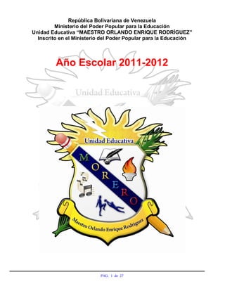 República Bolivariana de Venezuela
         Ministerio del Poder Popular para la Educación
Unidad Educativa “MAESTRO ORLANDO ENRIQUE RODRÍGUEZ”
  Inscrito en el Ministerio del Poder Popular para la Educación




         Año Escolar 2011-2012




                           PAG. 1 de 27
 