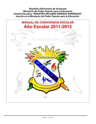 República Bolivariana de Venezuela
                Ministerio del Poder Popular para la Educación
       Unidad Educativa “MAESTRO ORLANDO ENRIQUE RODRÍGUEZ”
        Inscrito en el Ministerio del Poder Popular para la Educación

              MANUAL DE CONVIVENCIA ESCOLAR
                Año Escolar 2011-2012




Recibido por: _______________________________________________________

Fecha: __________________________Hora: _____________________________


                                 PAG. 1 de 29
 