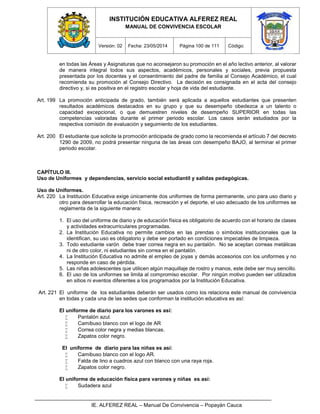 INSTITUCIÓN EDUCATIVA ALFEREZ REAL
MANUAL DE CONVIVENCIA ESCOLAR
Versión: 02 Fecha: 23/05/2014 Página 100 de 111 Código:
IE. ALFEREZ REAL – Manual De Convivencia – Popayán Cauca
en todas las Áreas y Asignaturas que no aconsejaron su promoción en el año lectivo anterior, al valorar
de manera integral todos sus aspectos, académicos, personales y sociales, previa propuesta
presentada por los docentes y el consentimiento del padre de familia al Consejo Académico, el cual
recomienda su promoción al Consejo Directivo. La decisión es consignada en el acta del consejo
directivo y, si es positiva en el registro escolar y hoja de vida del estudiante.
Art. 199 La promoción anticipada de grado, también será aplicada a aquellos estudiantes que presenten
resultados académicos destacados en su grupo y que su desempeño obedezca a un talento o
capacidad excepcional, o que demuestren niveles de desempeño SUPERIOR en todas las
competencias valoradas durante el primer periodo escolar. Los casos serán estudiados por la
respectiva comisión de evaluación y seguimiento de los estudiantes.
Art. 200 El estudiante que solicite la promoción anticipada de grado como la recomienda el artículo 7 del decreto
1290 de 2009, no podrá presentar ninguna de las áreas con desempeño BAJO, al terminar el primer
periodo escolar.
CAPÍTULO III.
Uso de Uniformes y dependencias, servicio social estudiantil y salidas pedagógicas.
Uso de Uniformes.
Art. 220 La Institución Educativa exige únicamente dos uniformes de forma permanente, uno para uso diario y
otro para desarrollar la educación física, recreación y el deporte, el uso adecuado de los uniformes se
reglamenta de la siguiente manera:
1. El uso del uniforme de diario y de educación física es obligatorio de acuerdo con el horario de clases
y actividades extracurriculares programadas.
2. La Institución Educativa no permite cambios en las prendas o símbolos institucionales que la
identifican, su uso es obligatorio y debe ser portado en condiciones impecables de limpieza.
3. Todo estudiante varón debe traer correa negra en su pantalón. No se aceptan correas metálicas
ni de otro color, ni estudiantes sin correa en el pantalón.
4. La Institución Educativa no admite el empleo de joyas y demás accesorios con los uniformes y no
responde en caso de pérdida.
5. Las niñas adolescentes que utilicen algún maquillaje de rostro y manos, este debe ser muy sencillo.
6. El uso de los uniformes se limita al compromiso escolar. Por ningún motivo pueden ser utilizados
en sitios ni eventos diferentes a los programados por la Institución Educativa.
Art. 221 El uniforme de los estudiantes deberán ser usados como los relaciona este manual de convivencia
en todas y cada una de las sedes que conforman la institución educativa es así:
El uniforme de diario para los varones es así:
 Pantalón azul.
 Camibuso blanco con el logo de AR
 Correa color negra y medias blancas.
 Zapatos color negro.
El uniforme de diario para las niñas es así:
 Camibuso blanco con el logo AR.
 Falda de lino a cuadros azul con blanco con una raya roja.
 Zapatos color negro.
El uniforme de educación física para varones y niñas es así:
 Sudadera azul
 