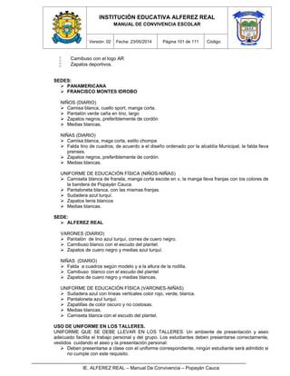 INSTITUCIÓN EDUCATIVA ALFEREZ REAL
MANUAL DE CONVIVENCIA ESCOLAR
Versión: 02 Fecha: 23/05/2014 Página 101 de 111 Código:
IE. ALFEREZ REAL – Manual De Convivencia – Popayán Cauca
 Camibuso con el logo AR
 Zapatos deportivos.
SEDES:
 PANAMERICANA
 FRANCISCO MONTES IDROBO
NIÑOS (DIARIO)
 Camisa blanca, cuello sport, manga corta.
 Pantalón verde caña en lino, largo
 Zapatos negros, preferiblemente de cordón
 Medias blancas.
NIÑAS (DIARIO)
 Camisa blanca, maga corta, estilo chompa
 Falda lino de cuadros, de acuerdo a el diseño ordenado por la alcaldía Municipal, la falda lleva
prenses.
 Zapatos negros, preferiblemente de cordón.
 Medias blancas.
UNIFORME DE EDUCACIÓN FÍSICA (NIÑOS-NIÑAS)
 Camiseta blanca de franela, manga corta escote en v, la manga lleva franjas con los colores de
la bandera de Popayán Cauca.
 Pantaloneta blanca, con las mismas franjas.
 Sudadera azul turquí.
 Zapatos tenis blancos
 Medias blancas.
SEDE:
 ALFEREZ REAL
VARONES (DIARIO)
 Pantalón de lino azul turquí, correa de cuero negro.
 Camibuso blanco con el escudo del plantel.
 Zapatos de cuero negro y medias azul turquí.
NIÑAS (DIARIO)
 Falda a cuadros según modelo y a la altura de la rodilla.
 Camibuso blanco con el escudo del plantel
 Zapatos de cuero negro y medias blancas.
UNIFORME DE EDUCACIÓN FÍSICA (VARONES-NIÑAS)
 Sudadera azul con líneas verticales color rojo, verde, blanca.
 Pantaloneta azul turquí.
 Zapatillas de color oscuro y no costosas.
 Medias blancas.
 Camiseta blanca con el escudo del plantel.
USO DE UNIFORME EN LOS TALLERES.
UNIFORME QUE SE DEBE LLEVAR EN LOS TALLERES: Un ambiente de presentación y aseo
adecuado facilita el trabajo personal y del grupo. Los estudiantes deben presentarse correctamente,
vestidos cuidando el aseo y la presentación personal:
 Deben presentarse a clase con el uniforme correspondiente, ningún estudiante será admitido si
no cumple con este requisito.
 