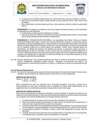 INSTITUCIÓN EDUCATIVA ALFEREZ REAL
MANUAL DE CONVIVENCIA ESCOLAR
Versión: 02 Fecha: 23/05/2014 Página 102 de 111 Código:
IE. ALFEREZ REAL – Manual De Convivencia – Popayán Cauca
 La asistencia a los talleres debe hacerse con uniforme de diario, rige para hombres y mujeres.
 Siempre que el estudiante asista a clases de taller ya sea a práctica o teoría , debe traer su ropa
de trabajo:
 Para electricidad y mecánica batola azul turquí, para sistemas y diseño y medios visuales batola
blanca.
PARÁGRAFO 1: Se exige en los talleres el uso de los zapatos escolares de diario, a fin de garantizar
la integridad física del estudiante.
 El estudiante no debe salir de la institución con batola.
 Para las prácticas en el taller los estudiantes de toda especialidad deben portar un dulce abrigo
para limpieza personal de herramientas e implementos.
PARÁGRAFO 2: PRESENTACIÓN PERSONAL: Los estudiantes del Instituto Técnica en Gestión
Empresarial Alferez Real deben mostrar una correcta presentación personal, lo cual implica que las
estudiantes no llevarán maquillaje facial, ni uñas pintadas y el camibuso dentro de la falda y los varones
llevaran el cabello debidamente recortado, conforme con los requerimientos del plantel, permanecerán
con el camibuso sujeto por la correa (dentro del pantalón). Podrán llevar camiseta blanca sin
estampados por debajo del camibuso, No deberán usar gorras, ni accesorios (aretes, percings), ni
otras prendadas de vestir no descritas en este manual. (Ver las condiciones complementarias en el
TITULO I Capitulo III de este manual de convivencia) Se sugiere a las niñas recogerse el cabello cuando
ingresen a los talleres para su seguridad. El uniforme acordado por la comunidad educativa y de uso
es obligatorio para todos los estudiantes.
Art. 222 Quienes pertenezcan a las escuelas formativas que tiene la Institución Educativa, como deportes,
cultura, investigación, pedagogía. Banda marcial. Adquieren el compromiso de asistir a los
entrenamientos y reuniones que programe su director y a participar de todas las presentaciones que
tengan.
Uso de Algunas Dependencias
Art. 223 La institución educativa presta algunos servicios especiales como restaurante escolar, tienda escolar,
biblioteca, sala de sistemas, los cuales funcionan de acuerdo a normas establecidas:
SERVICIO DE BIBLIOTECA.
Horario: 7: 00 am – 11: 00 am
3: 00 pm – 6: 00 pm.
Está a disposición de todos los miembros de la comunidad educativa. El horario y normas de su
funcionamiento así como las condiciones para el préstamo de libros están determinados por el
reglamento interno de la biblioteca que están a disposición en este mismo lugar.
SERVICIO DE TIENDA ESCOLAR.
Este servicio será prestado por personas particulares, quienes recibirán en alquiler los kioscos en los
cuales funciona la tienda escolar, en todo caso dichas personas deberán ser de reconocida moral pública
y se acogerán a las normas establecidas por el consejo directivo para tal fin.
1. La tienda escolar es un lugar de servicio para todo el personal de la Institución.
2. Para que la tienda escolar pueda prestar un mejor servicio se requiere de la colaboración, el
orden y el buen comportamiento por parte de los usuarios.
3. La tienda escolar tiene horas señaladas para atender a los estudiantes. Fuera de esas horas de
recreo, descanso o pausa pedagógica, el uso de la tienda escolar es un acto de inconvivencia.
4. Los estudiantes acudirán a la tienda en orden y harán filas respetando los turnos, para ser
atendidos.
5. También es acto de inconvivencia el mal comportamiento en la fila tales como: los empujones,
el vocabulario soez, los golpes, actos de descortesía y el desorden.
 