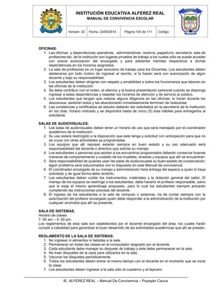 INSTITUCIÓN EDUCATIVA ALFEREZ REAL
MANUAL DE CONVIVENCIA ESCOLAR
Versión: 02 Fecha: 23/05/2014 Página 103 de 111 Código:
IE. ALFEREZ REAL – Manual De Convivencia – Popayán Cauca
OFICINAS:
1. Las oficinas y dependencias operativas, administrativas, rectoría, pagaduría, secretaría, sala de
profesores etc. de la institución son lugares privados de trabajo a los cuales sólo se puede acceder
con previa autorización del encargado y para adelantar trámites respectivos a dichas
dependencias en los horarios asignados.
2. La sala de profesores es un lugar exclusivo de trabajo para los Docentes. Los estudiantes deben
abstenerse por todo motivo de ingresar al recinto, si lo hacen será con autorización de algún
docente y bajo su responsabilidad.
3. Los estudiantes deben dirigirse con respeto y amabilidad a todos los funcionarios que laboran en
las oficinas de la institución.
4. Se debe contribuir con el orden, el silencio y la buena presentación personal cuando se disponga
ingresar a estas dependencias y respetar los horarios de atención y de servicio al público.
5. Los estudiantes que tengan que realizar alguna diligencia en las oficinas, lo harán durante los
descansos; asistirán solos y las abandonarán inmediatamente terminen de realizarlas.
6. Las constancias y certificados de estudio deberán ser solicitados en la secretaría de la institución
en los días, horario indicado y se dispondrá hasta de cinco (5) días hábiles para entregarlos al
solicitante.
SALAS DE AUDIOVISUALES:
1. Las salas de audiovisuales deben tener un horario de uso que será manejado por el coordinador
académico de la institución.
2. Su uso estará restringido a la disposición que esta tenga y solicitud con anticipación para que no
se cruce con otras actividades ya programadas.
3. Los equipos que allí reposan estarán siempre en buen estado y su uso adecuado será
responsabilidad del docente o directivo que solicita su manejo.
4. Los estudiantes o personas que asistan a los encuentros programados deberán conservar buenas
maneras de comportamiento y cuidado de los muebles, enseres y equipos que allí se encuentran.
5. Sera responsabilidad de quienes usan las salas de audiovisuales su buen estado de conservación,
algún problema será solucionados con lo dispuesto en este Manual de convivencia.
6. El coordinador encargado de su manejo y administración hará entrega del espacio a quien lo haya
solicitado y de igual forma debe recibirlo.
7. Los estudiantes deben cuidar los instrumentos, materiales y la dotación general del salón. El
manejo de los equipos se restringe a los estudiantes, debe hacerlo el profesor responsable, salvo
que lo exija el mismo aprendizaje propuesto, para lo cual los estudiantes siempre actuarán
cumpliendo las instrucciones precisas del docente.
8. El ingreso de los estudiantes a la sala de cómputo o sistemas, ha de contar siempre con la
autorización del profesor encargado quien debe responder a la administración de la institución por
cualquier anomalía que allí se presente.
SALA DE SISTEMAS.
Horario de clases.
7: 00 am – 5: 00 pm.
Los reglamentos de esta sala son establecidos por el docente encargado del área, los cuales harán
cumplir a cabalidad para garantizar el buen desarrollo de las actividades académicas que allí se prestan.
REGLAMENTO DE LA SALA DE SISTEMAS:
1. No ingresar ni alimentos ni bebidas a la sala.
2. Permanecer en todas las clases en el computador asignado por el docente.
3. Cada estudiante debe manejar su disquete de trabajo y éste debe permanecer en la sala.
4. No traer disquetes de la casa para utilizarlos en la sala.
5. Vacunar los disquetes periódicamente.
6. Todos los estudiantes deben entrar al mismo tiempo con el docente en el momento que se inicie
la clase.
7. Los estudiantes deben ingresar a la sala sólo el cuaderno y el lapicero
 
