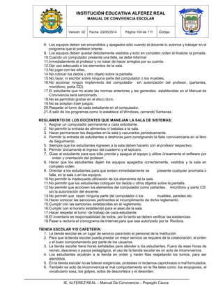 INSTITUCIÓN EDUCATIVA ALFEREZ REAL
MANUAL DE CONVIVENCIA ESCOLAR
Versión: 02 Fecha: 23/05/2014 Página 104 de 111 Código:
IE. ALFEREZ REAL – Manual De Convivencia – Popayán Cauca
8. Los equipos deben ser encendidos y apagados sólo cuando el docente lo autorice y trabajar en el
programa que el profesor oriente.
9. Los equipos deben quedar debidamente vestidos y todo en completo orden al finalizar la jornada.
10.Cuando un computador presente una falla, se debe informar
11.inmediatamente al profesor y no tratar de hacer arreglos por su cuenta.
12.Dar uso adecuado a los elementos de la sala.
13.No jugar con las sillas.
14.No colocar los dedos u otro objeto sobre la pantalla.
15.No rayar, ni escribir sobre ninguna parte del computador o los muebles.
16.No accionar ningún implemento del computador sin autorización del profesor, (parlantes,
micrófono, porta CD).
17.El estudiante que no acate las normas anteriores y las generales establecidas en el Manual de
Convivencia será sancionado.
18.No es permitido grabar en el disco duro.
19.No se aceptan traer juegos.
20.Respetar el turno de cada estudiante en el computador.
21.A salir de los programas como lo establece el Windows, cerrando Ventanas.
REGLAMENTO DE LOS DOCENTES QUE MANEJAN LA SALA DE SISTEMAS:
1. Asignar un computador permanente a cada estudiante.
2. No permitir la entrada de alimentos ni bebidas a la sala.
3. Hacer permanecer los disquetes en la sala y vacunarlos periódicamente.
4. Permitir la entrada de estudiantes a deshoras pero consignando la falta convivenciaria en el libro
de Seguimiento.
5. Siempre que los estudiantes ingresen a la sala deben hacerlo con el profesor respectivo.
6. Permitir únicamente el ingreso del cuaderno y el lapicero.
7. Guiar al estudiante para que sólo prenda y apague el equipo y utilice únicamente el software por
orden y orientación del profesor.
8. Hacer que los estudiantes dejen los equipos apagados correctamente, vestidos y la sala en
completo orden.
9. Orientar a los estudiantes para que avisen inmediatamente se presente cualquier anomalía o
falla, en la sala o en los equipos.
10.No permitir la inadecuada utilización de los elementos de la sala.
11.No permitir que los estudiantes coloquen los dedos u otros objetos sobre la pantalla.
12.No permitir que accionen los elementos del computador como parlantes, micrófono y porta CD,
sin la autorización del docente.
13.No permitir que rayen ninguna parte del computador o los muebles, paredes etc.
14.Hacer conocer las sanciones pertinentes al incumplimiento de dicho reglamento.
15.Cumplir con las sanciones establecidas en el reglamento.
16.Cumplir con el horario establecido para el aseo de la sala.
17.Hacer respetar el turno de trabajo de cada estudiante.
18.El inventario es responsabilidad de todos, por lo tanto se deben verificar las existencias.
19.Pasar a rectoría el cronograma de Internet para que sea autorizado por la Rectora.
TIENDA ESCOLAR Y/O CAFETERÍA:
1. La tienda escolar es un lugar de servicio para todo el personal de la Institución.
2. Para que la tienda escolar pueda prestar un mejor servicio se requiere de la colaboración, el orden
y el buen comportamiento por parte de los usuarios.
3. La tienda escolar tiene horas señaladas para atender a los estudiantes. Fuera de esas horas de
recreo, descanso o pausa pedagógica, el uso de la tienda escolar es un acto de inconvivencia.
4. Los estudiantes acudirán a la tienda en orden y harán filas respetando los turnos, para ser
atendidos.
5. En la tienda escolar no se toleran exigencias, protestas ni reclamos caprichosos o mal formulados.
6. También es acto de inconvivencia el mal comportamiento en la fila tales como: los empujones, el
vocabulario soez, los golpes, actos de descortesía y el desorden.
 