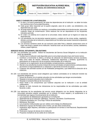 INSTITUCIÓN EDUCATIVA ALFEREZ REAL
MANUAL DE CONVIVENCIA ESCOLAR
Versión: 02 Fecha: 23/05/2014 Página 105 de 111 Código:
IE. ALFEREZ REAL – Manual De Convivencia – Popayán Cauca
ASEO Y CUIDADO DE LA NATURALEZA:
1. El aseo y la buena presentación de todas las dependencias de la Institución es deber de todos
los miembros de la Comunidad Educativa.
2. Cada grupo debe responder por el pupitre asignado, aseo de su salón, sus alrededores y las
dependencias que usan.
3. Se exige especial cuidado con residuos y comestibles desechables de la tienda escolar, para evitar
cualquier riesgo de contaminación. Estos residuos han de ser depositados en los recipientes
indicados para ello.
4. En orden a la defensa de la salud de la comunidad, todos velarán por la higiene en todas las
dependencias.
5. Los estudiantes han de demostrar especial aprecio y cuidado por las zonas verdes, vegetación,
árboles y animales de la institución y responderán por los daños que causen haciendo la reposición
correspondiente.
6. Los servicios sanitarios serán de uso exclusivo para tales fines y deberán preservarse como el
lugar más limpio y aseado de la institución, haciendo buen uso de los baños, duchas, bebederos,
cestas y papel higiénico.
SERVICIO SOCIAL ESTUDIANTIL OBLIGATORIO.
Art. 224 Las actividades que podrán realizar los estudiantes del Servicio Social Obligatorio en la institución
serán las siguientes:
1. Facilitar que la institución esté disponible para la comunidad educativa fuera del horario lectivo.
2. Contribuir a incrementar la oferta y el tiempo de utilización de determinados servicios escolares,
tales como salas de estudio, bibliotecas, instalaciones deportivas y similares. Igualmente su
participación en la ejecución de los proyectos transversales de la institución.
3. Colaborar en la organización de las actividades complementarias y extraescolares
4. Atender a los estudiantes durante el desarrollo de las actividades complementarias y extraescolares,
asumiendo la responsabilidad de su realización o ejerciendo funciones de apoyo.
5. Cualquier otra actividad acorde con las finalidades perseguidas y que determine la dirección de la
institución.
Art. 225 Los estudiantes del servicio social obligatorio que realicen actividades en la institución tendrán las
siguientes obligaciones:
1. Actuar de acuerdo con el carácter educativo de las actividades que tengan encomendadas.
2. Respetar el proyecto educativo de la institución.
3. Respetar el presente Manual de Convivencia.
4. Hacer frente a los compromisos que hubieran adquirido con la institución o con la entidad
colaboradora.
5. Atender en todo momento las indicaciones de los responsables de las actividades que estén
llevando a cabo.
Art. 226 Las relaciones de los estudiantes del servicio social obligatorio con los demás integrantes de la
comunidad educativa estarán presididas por la cortesía, el mutuo respeto y el acatamiento a la
normatividad que regula el funcionamiento de la institución.
1. Los proyectos de alfabetización aprobados en la Institución
2. Dependencias de la Institución: Biblioteca, Tesorería, Secretaria, Coordinaciones.
3. Proyectos acordados con: Cruz Roja, Policía de estudiantes
4. Bibliotecas: Municipal.
5. Los proyectos Institucionales que son válidos como trabajo de alfabetización:
6. Pertenecer al grupo de Porristas como mínimo por dos años consecutivos.
7. Pertenecer algún deporte y demostrar su participación en torneos a nivel Nacional, Departamental
y Municipal.
8. Pertenecer al grupo de danzas de la institución.
9. Proyectos recreativos de las sedes de la institución
 