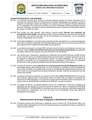 INSTITUCIÓN EDUCATIVA ALFEREZ REAL
MANUAL DE CONVIVENCIA ESCOLAR
Versión: 02 Fecha: 23/05/2014 Página 106 de 111 Código:
IE. ALFEREZ REAL – Manual De Convivencia – Popayán Cauca
SALIDAS PEDAGOGICAS Y EXCURSIONES
Art. 227 Los directivos docentes de la Institución educativa deberán reportar de manera anticipada ante la
secretaría de educación SEM, los cronogramas de las salidas pedagógicas que realizarán durante el
desarrollo del calendario escolar del año lectivo en vigencia, como lo estipula la Directiva Ministerial
No. 30, expedida el 31 de diciembre de 2009 y con la que el Ministerio de Educación Nacional busca
promover ambientes más seguros para los estudiantes durante el desarrollo de actividades externas
que apoyen el trabajo de clases.
Art. 228 Para cumplir con este requisito, cada directivo docente deberá informar con antelación los
cronogramas de las salidas, especificando el lugar y fecha de realización, duración de las actividades
programadas y los nombres de cada uno de los estudiantes que participarán, con los respectivos
docentes responsables de la actividad.
Art. 229 Cada salida pedagógica o excursión programada deberá estar respaldada por un proyecto pedagógico
que el área o docente responsable de la actividad justificara antes del inicio del año escolar para que
esta haga parte del cronograma de actividades del año siguiente.
Art. 230 La secretaria de educación municipal SEM. Con base en la información suministrada por el rector o sus
directivos, deberá realizar los trámites necesarios ante las empresas aseguradoras para gestionar
las pólizas colectivas que aseguren a los que participen en las actividades.
Art. 231 Las orientaciones e indicaciones, expedidas por el Ministerio de Educación Nacional y la SEM. Buscan
que los miembros de la comunidad educativa tomen las precauciones y medidas necesarias con el fin
de asegurar la integridad de cada estudiante durante una salida pedagógica. Es una manera de
garantizar el desarrollo de sus competencias básicas y ciudadanas y de promover una educación
durante toda la vida mediante el establecimiento de ambientes formativos más seguros.
Art. 232 La institución educativa podrá asesorarse con la Corporaciones Autónomas Regionales (CVC), las
autoridades locales y otras organizaciones, con el fin de diseñar un portafolio en el que se establezcan
rutas y sitios de interés a los cuales pueden acudir los estudiantes del establecimiento educativo; así
como contar con el acompañamiento de guías certificados y acceder a este tipo de programas que ellos
mismos recomiendan.
Art. 233 Los padres de familia o acudientes que firmaron el ACTO DE CORREPONSABILIDAD en el momento
de la matrícula, deberán firmar la autorización anexa a la CIRCULAR que explica con antelación las
razones de la salida pedagógica, en el caso de que algún padre de familia no firme la autorización, por
ningún motivo el estudiante será movilizado de la institución a cumplir la actividad.
Art. 234 Los padres de familia o acudientes deberán conocer con anticipación a través del cronograma de
actividades del año escolar en la primera reunión de padres de familia, el programa de SALIDAS
PEDAGOGICAS Y EXCURSIONES la cual determina que es primordial que cada salida programada
sea conocida con anterioridad, con el fin de contar con la autorización escrita que permita la
participación del estudiante.
TITULO VI.
Representación de Grupos Colegiados e Identificación institucional.
Art. 235 El Gobierno Escolar será conformado y establecido como lo indica el Art. 29 del Decreto 1860 y sus
funciones serán presentadas en el manual de cargos funciones y procedimientos anexo a la gestión de
Talento Humano del PEI.
 