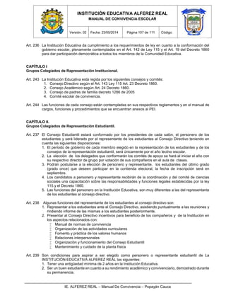 INSTITUCIÓN EDUCATIVA ALFEREZ REAL
MANUAL DE CONVIVENCIA ESCOLAR
Versión: 02 Fecha: 23/05/2014 Página 107 de 111 Código:
IE. ALFEREZ REAL – Manual De Convivencia – Popayán Cauca
Art. 236 La Institución Educativa da cumplimiento a los requerimientos de ley en cuanto a la conformación del
gobierno escolar, plenamente contemplados en el Art. 142 de Ley 115 y el Art. 19 del Decreto 1860
para dar participación democrática a todos los miembros de la Comunidad Educativa.
CAPÍTULO I
Grupos Colegiados de Representación Institucional.
Art. 243 La Institución Educativa está regida por los siguientes consejos y comités:
1. Consejo Directivo según el Art. 143 Ley 115 Art. 23 Decreto 1860.
2. Consejo Académico según Art. 24 Decreto 1860.
3. Consejo de padres de familia decreto 1286 de 2005
4. Comité escolar de convivencia.
Art. 244 Las funciones de cada consejo están contempladas en sus respectivos reglamentos y en el manual de
cargos, funciones y procedimientos que se encuentran anexos al PEI.
CAPÍTULO II.
Grupos Colegiados de Representación Estudiantil.
Art. 237 El Consejo Estudiantil estará conformado por los presidentes de cada salón, el personero de los
estudiantes y será liderado por el representante de los estudiantes al Consejo Directivo teniendo en
cuenta las siguientes disposiciones:
1. El período de gobierno de cada miembro elegido en la representación de los estudiantes y de los
consejos de la representación estudiantil, será únicamente por el año lectivo escolar.
2. La elección de los delegados que conformarán los comités de apoyo se hará al iniciar el año con
su respectivo director de grupo por votación de sus compañeros en el aula de clases.
3. Podrán postularse a la elección de personero y representante, los estudiantes del último grado
(grado once) que deseen participar en la contienda electoral, la fecha de inscripción será en
septiembre.
4. Los candidatos a personero y representante recibirán de la coordinación y del comité de ciencias
sociales una capacitación sobre las responsabilidades y funciones legales establecidas por la ley
115 y el Decreto 1860.
5. Las funciones del personero en la Institución Educativa, son muy diferentes a las del representante
de los estudiantes al consejo directivo.
Art. 238 Algunas funciones del representante de los estudiantes al consejo directivo son:
1. Representar a los estudiantes ante el Consejo Directivo, asistiendo puntualmente a las reuniones y
rindiendo informe de las mismas a los estudiantes posteriormente.
2. Presentar al Consejo Directivo incentivos para beneficio de los compañeros y de la Institución en
los aspectos relacionados con:
 Manual de normas de convivencia
 Organización de las actividades curriculares
 Fomento y práctica de los valores humanos
 Relaciones interpersonales
 Organización y funcionamiento del Consejo Estudiantil
 Mantenimiento y cuidado de la planta física
Art. 239 Son condiciones para aspirar a ser elegido como personero o representante estudiantil de La
INSTITUCIÓN EDUCATIVA ALFEREZ REAL las siguientes:
1. Tener una antigüedad mínima de 2 años en la Institución Educativa.
2. Ser un buen estudiante en cuanto a su rendimiento académico y convivenciario, demostrado durante
su permanencia.
 